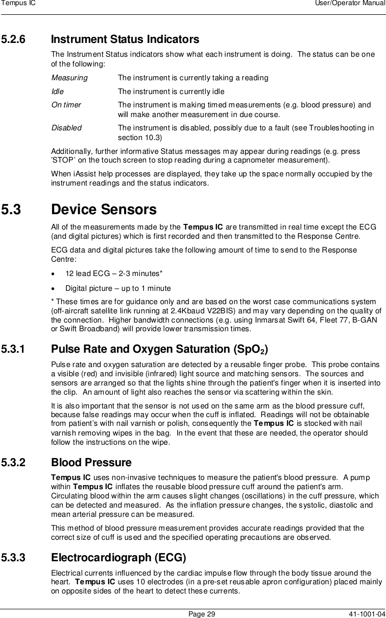 Tempus IC User/Operator ManualPage 29 41-1001-045.2.6 Instrument Status IndicatorsThe Instrument Status indicators show what each instrument is doing. The status can be oneof the following:Measuring The instrument is currently taking a readingIdle The instrument is currently idleOn timer The instrument is making timed measurements (e.g. blood pressure) andwill make another measurement in due course.Disabled The instrument is disabled, possibly due to a fault (see Troubleshooting insection 10.3)Additionally, further informative Status messages may appear during readings (e.g. press’STOP’ on the touch screen to stop reading during a capnometer measurement).When iAssist help processes are displayed, they take up the space normally occupied by theinstrument readings and the status indicators.5.3 Device SensorsAll of the measurements made by the Tempus IC are transmitted in real time except the ECG(and digital pictures) which is first recorded and then transmitted to the Response Centre.ECG data and digital pictures take the following amount of time to send to the ResponseCentre:12 lead ECG – 2-3 minutes*Digital picture – up to 1 minute* These times are for guidance only and are based on the worst case communications system(off-aircraft satellite link running at 2.4Kbaud V22BIS) and may vary depending on the quality ofthe connection. Higher bandwidth connections (e.g. using Inmarsat Swift 64, Fleet 77, B-GANor Swift Broadband) will provide lower transmission times.5.3.1 Pulse Rate and Oxygen Saturation (SpO2)Pulse rate and oxygen saturation are detected by a reusable finger probe. This probe containsa visible (red) and invisible (infrared) light source and matching sensors. The sources andsensors are arranged so that the lights shine through the patient&apos;s finger when it is inserted intothe clip. An amount of light also reaches the sensor via scattering within the skin.It is also important that the sensor is not used on the same arm as the blood pressure cuff,because false readings may occur when the cuff is inflated. Readings will not be obtainablefrom patient’s with nail varnish or polish, consequently the Tempus IC is stocked with nailvarnish removing wipes in the bag. In the event that these are needed, the operator shouldfollow the instructions on the wipe.5.3.2 Blood PressureTempus IC uses non-invasive techniques to measure the patient&apos;s blood pressure. A pumpwithin Tempus IC inflates the reusable blood pressure cuff around the patient&apos;s arm.Circulating blood within the arm causes slight changes (oscillations) in the cuff pressure, whichcan be detected and measured. As the inflation pressure changes, the systolic, diastolic andmean arterial pressure can be measured.This method of blood pressure measurement provides accurate readings provided that thecorrect size of cuff is used and the specified operating precautions are observed.5.3.3 Electrocardiograph (ECG)Electrical currents influenced by the cardiac impulse flow through the body tissue around theheart. Tempus IC uses 10 electrodes (in a pre-set reusable apron configuration) placed mainlyon opposite sides of the heart to detect these currents.