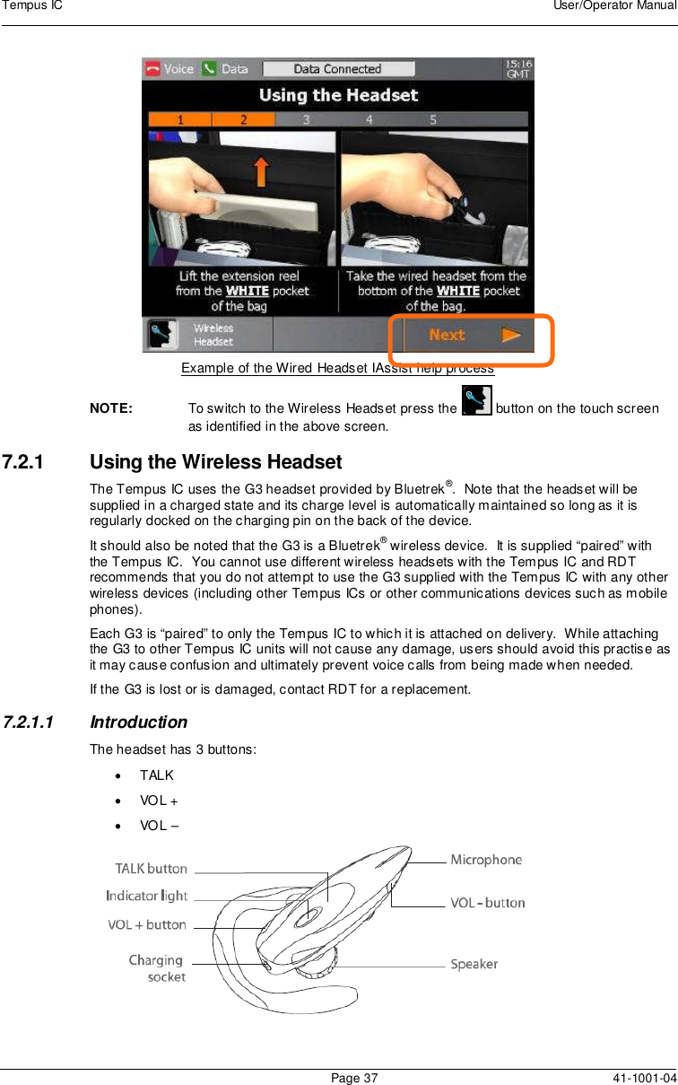 Tempus IC User/Operator ManualPage 37 41-1001-04Example of the Wired Headset IAssist help processNOTE: To switch to the Wireless Headset press the button on the touch screenas identified in the above screen.7.2.1 Using the Wireless HeadsetThe Tempus IC uses the G3 headset provided by Bluetrek®. Note that the headset will besupplied in a charged state and its charge level is automatically maintained so long as it isregularly docked on the charging pin on the back of the device.It should also be noted that the G3 is a Bluetrek®wireless device. It is supplied “paired” withthe Tempus IC. You cannot use different wireless headsets with the Tempus IC and RDTrecommends that you do not attempt to use the G3 supplied with the Tempus IC with any otherwireless devices (including other Tempus ICs or other communications devices such as mobilephones).Each G3 is “paired” to only the Tempus IC to which it is attached on delivery. While attachingthe G3 to other Tempus IC units will not cause any damage, users should avoid this practise asit may cause confusion and ultimately prevent voice calls from being made when needed.If the G3 is lost or is damaged, contact RDT for a replacement.7.2.1.1 IntroductionThe headset has 3 buttons:TALKVOL +VOL –