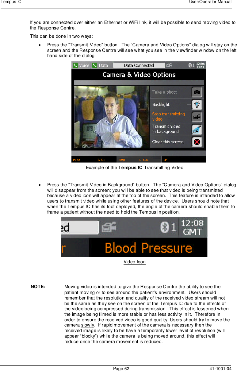 Tempus IC User/Operator ManualPage 62 41-1001-04If you are connected over either an Ethernet or WiFi link, it will be possible to send moving video tothe Response Centre.This can be done in two ways:Press the “Transmit Video” button. The “Camera and Video Options” dialog will stay on thescreen and the Response Centre will see what you see in the viewfinder window on the lefthand side of the dialog.Example of the Tempus IC Transmitting VideoPress the “Transmit Video in Background” button. The “Camera and Video Options” dialogwill disappear from the screen; you will be able to see that video is being transmittedbecause a video icon will appear at the top of the screen. This feature is intended to allowusers to transmit video while using other features of the device. Users should note thatwhen the Tempus IC has its foot deployed, the angle of the camera should enable them toframe a patient without the need to hold the Tempus in position.Video IconNOTE: Moving video is intended to give the Response Centre the ability to see thepatient moving or to see around the patient’s environment. Users shouldremember that the resolution and quality of the received video stream will notbe the same as they see on the screen of the Tempus IC due to the effects ofthe video being compressed during transmission. This effect is lessened whenthe image being filmed is more stable or has less activity in it. Therefore inorder to ensure the received video is good quality, Users should try to move thecamera slowly. If rapid movement of the camera is necessary then thereceived image is likely to be have a temporarily lower level of resolution (willappear “blocky”) while the camera is being moved around, this effect willreduce once the camera movement is reduced.