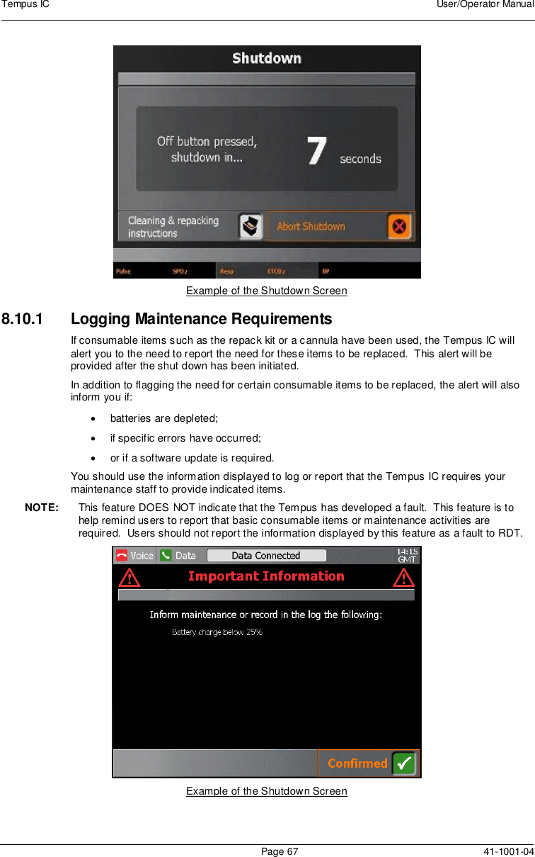 Tempus IC User/Operator ManualPage 67 41-1001-04Example of the Shutdown Screen8.10.1 Logging Maintenance RequirementsIf consumable items such as the repack kit or a cannula have been used, the Tempus IC willalert you to the need to report the need for these items to be replaced. This alert will beprovided after the shut down has been initiated.In addition to flagging the need for certain consumable items to be replaced, the alert will alsoinform you if:batteries are depleted;if specific errors have occurred;or if a software update is required.You should use the information displayed to log or report that the Tempus IC requires yourmaintenance staff to provide indicated items.NOTE: This feature DOES NOT indicate that the Tempus has developed a fault. This feature is tohelp remind users to report that basic consumable items or maintenance activities arerequired. Users should not report the information displayed by this feature as a fault to RDT.Example of the Shutdown Screen