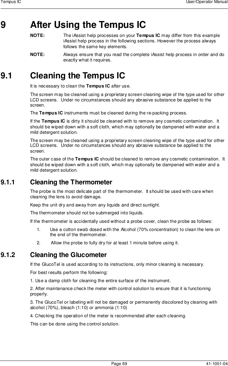 Tempus IC User/Operator ManualPage 69 41-1001-049 After Using the Tempus ICNOTE: The iAssist help processes on your Tempus IC may differ from this exampleiAssist help process in the following sections. However the process alwaysfollows the same key elements.NOTE: Always ensure that you read the complete iAssist help process in order and doexactly what it requires.9.1 Cleaning the Tempus ICIt is necessary to clean the Tempus IC after use.The screen may be cleaned using a proprietary screen cleaning wipe of the type used for otherLCD screens. Under no circumstances should any abrasive substance be applied to thescreen.The Tempus IC instruments must be cleaned during the re-packing process.If the Tempus IC is dirty it should be cleaned with to remove any cosmetic contamination. Itshould be wiped down with a soft cloth, which may optionally be dampened with water and amild detergent solution.The screen may be cleaned using a proprietary screen cleaning wipe of the type used for otherLCD screens. Under no circumstances should any abrasive substance be applied to thescreen.The outer case of the Tempus IC should be cleaned to remove any cosmetic contamination. Itshould be wiped down with a soft cloth, which may optionally be dampened with water and amild detergent solution.9.1.1 Cleaning the ThermometerThe probe is the most delicate part of the thermometer. It should be used with care whencleaning the lens to avoid damage.Keep the unit dry and away from any liquids and direct sunlight.The thermometer should not be submerged into liquids.If the thermometer is accidentally used without a probe cover, clean the probe as follows:1. Use a cotton swab dosed with the Alcohol (70% concentration) to clean the lens onthe end of the thermometer.2. Allow the probe to fully dry for at least 1 minute before using it.9.1.2 Cleaning the GlucometerIf the GlucoTel is used according to its instructions, only minor cleaning is necessary.For best results perform the following:1. Use a damp cloth for cleaning the entire surface of the instrument.2. After maintenance check the meter with control solution to ensure that it is functioningproperly.3. The GlucoTel or labeling will not be damaged or permanently discolored by cleaning withalcohol (70%), bleach (1:10) or ammonia (1:10)4. Checking the operation of the meter is recommended after each cleaning.This can be done using the control solution.