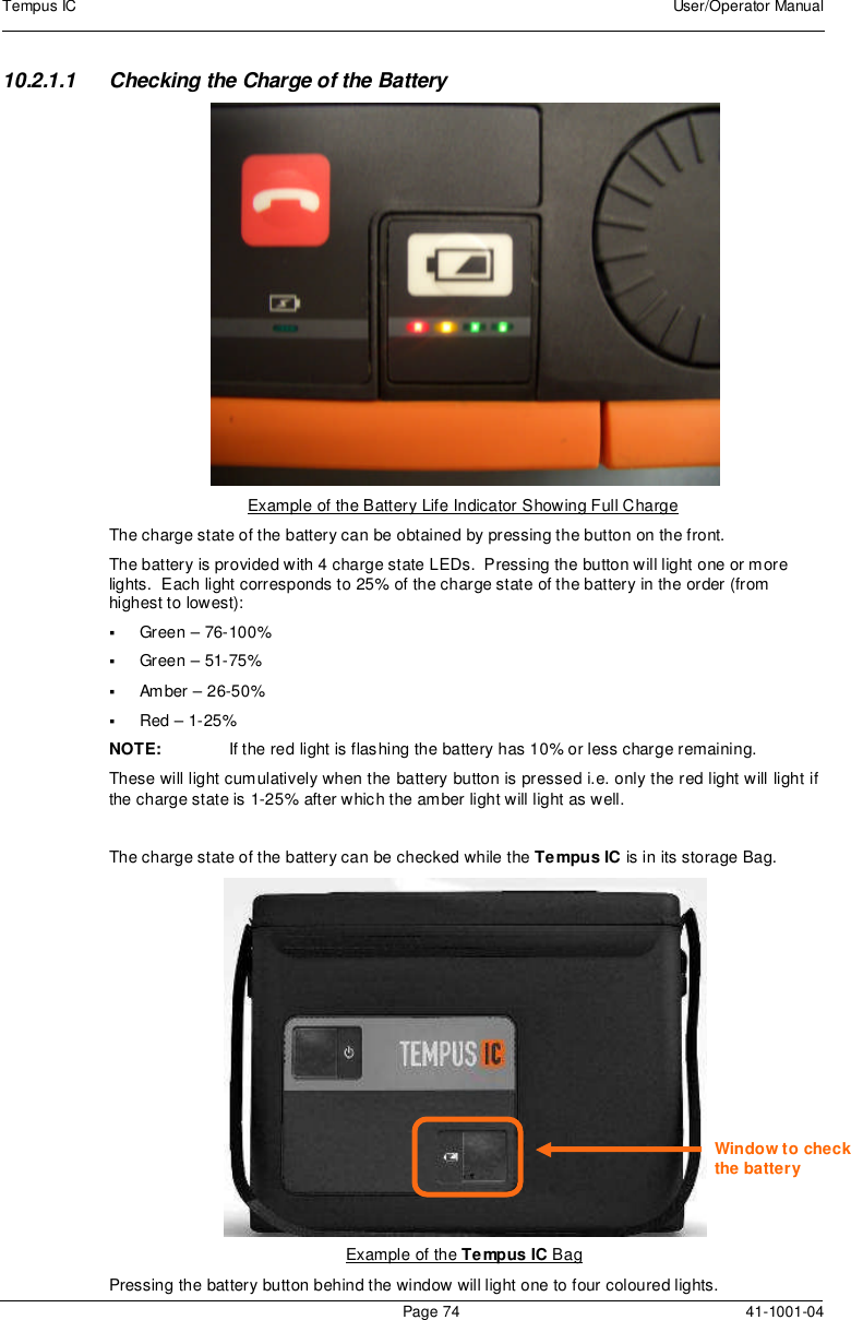 Tempus IC User/Operator ManualPage 74 41-1001-0410.2.1.1 Checking the Charge of the BatteryExample of the Battery Life Indicator Showing Full ChargeThe charge state of the battery can be obtained by pressing the button on the front.The battery is provided with 4 charge state LEDs. Pressing the button will light one or morelights. Each light corresponds to 25% of the charge state of the battery in the order (fromhighest to lowest):Green – 76-100%Green – 51-75%Amber – 26-50%Red – 1-25%NOTE: If the red light is flashing the battery has 10% or less charge remaining.These will light cumulatively when the battery button is pressed i.e. only the red light will light ifthe charge state is 1-25% after which the amber light will light as well.The charge state of the battery can be checked while the Tempus IC is in its storage Bag.Example of the Tempus IC BagPressing the battery button behind the window will light one to four coloured lights.Window to checkthe battery