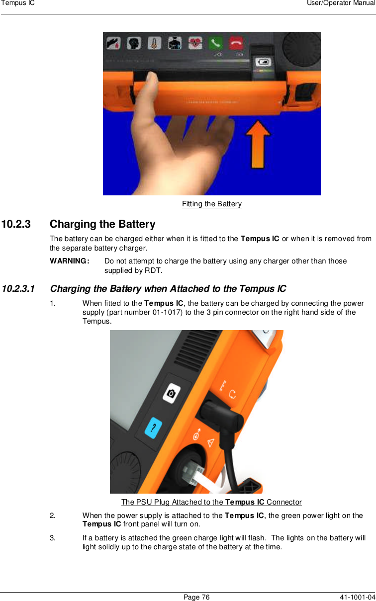 Tempus IC User/Operator ManualPage 76 41-1001-04Fitting the Battery10.2.3 Charging the BatteryThe battery can be charged either when it is fitted to the Tempus IC or when it is removed fromthe separate battery charger.WARNING: Do not attempt to charge the battery using any charger other than thosesupplied by RDT.10.2.3.1 Charging the Battery when Attached to the Tempus IC1. When fitted to the Tempus IC, the battery can be charged by connecting the powersupply (part number 01-1017) to the 3 pin connector on the right hand side of theTempus.The PSU Plug Attached to the Tempus IC Connector2. When the power supply is attached to the Tempus IC, the green power light on theTempus IC front panel will turn on.3. If a battery is attached the green charge light will flash. The lights on the battery willlight solidly up to the charge state of the battery at the time.
