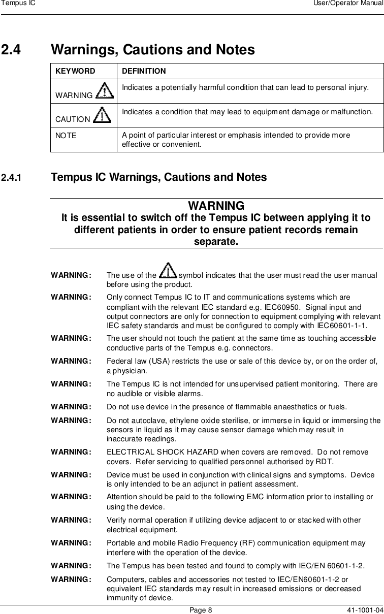 Tempus IC User/Operator ManualPage 8 41-1001-042.4 Warnings, Cautions and NotesKEYWORD DEFINITIONWARNING Indicates a potentially harmful condition that can lead to personal injury.CAUTION Indicates a condition that may lead to equipment damage or malfunction.NOTE A point of particular interest or emphasis intended to provide moreeffective or convenient.2.4.1 Tempus IC Warnings, Cautions and NotesWARNINGIt is essential to switch off the Tempus IC between applying it todifferent patients in order to ensure patient records remainseparate.WARNING: The use of the symbol indicates that the user must read the user manualbefore using the product.WARNING: Only connect Tempus IC to IT and communications systems which arecompliant with the relevant IEC standard e.g. IEC60950. Signal input andoutput connectors are only for connection to equipment complying with relevantIEC safety standards and must be configured to comply with IEC60601-1-1.WARNING: The user should not touch the patient at the same time as touching accessibleconductive parts of the Tempus e.g. connectors.WARNING: Federal law (USA) restricts the use or sale of this device by, or on the order of,a physician.WARNING: The Tempus IC is not intended for unsupervised patient monitoring. There areno audible or visible alarms.WARNING: Do not use device in the presence of flammable anaesthetics or fuels.WARNING: Do not autoclave, ethylene oxide sterilise, or immerse in liquid or immersing thesensors in liquid as it may cause sensor damage which may result ininaccurate readings.WARNING: ELECTRICAL SHOCK HAZARD when covers are removed. Do not removecovers. Refer servicing to qualified personnel authorised by RDT.WARNING: Device must be used in conjunction with clinical signs and symptoms. Deviceis only intended to be an adjunct in patient assessment.WARNING: Attention should be paid to the following EMC information prior to installing orusing the device.WARNING: Verify normal operation if utilizing device adjacent to or stacked with otherelectrical equipment.WARNING: Portable and mobile Radio Frequency (RF) communication equipment mayinterfere with the operation of the device.WARNING: The Tempus has been tested and found to comply with IEC/EN 60601-1-2.WARNING: Computers, cables and accessories not tested to IEC/EN60601-1-2 orequivalent IEC standards may result in increased emissions or decreasedimmunity of device.