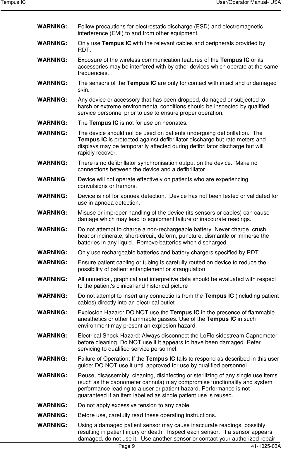 Tempus IC    User/Operator Manual- USA        Page 9  41-1025-03A WARNING:  Follow precautions for electrostatic discharge (ESD) and electromagnetic interference (EMI) to and from other equipment. WARNING:    Only use Tempus IC with the relevant cables and peripherals provided by RDT.  WARNING:   Exposure of the wireless communication features of the Tempus IC or its accessories may be interfered with by other devices which operate at the same frequencies. WARNING:  The sensors of the Tempus IC are only for contact with intact and undamaged skin. WARNING:  Any device or accessory that has been dropped, damaged or subjected to harsh or extreme environmental conditions should be inspected by qualified service personnel prior to use to ensure proper operation. WARNING:  The Tempus IC is not for use on neonates. WARNING:  The device should not be used on patients undergoing defibrillation.  The Tempus IC is protected against defibrillator discharge but rate meters and displays may be temporarily affected during defibrillator discharge but will rapidly recover. WARNING:  There is no defibrillator synchronisation output on the device.  Make no connections between the device and a defibrillator.   WARNING:  Device will not operate effectively on patients who are experiencing convulsions or tremors. WARNING:  Device is not for apnoea detection.  Device has not been tested or validated for use in apnoea detection. WARNING:  Misuse or improper handling of the device (its sensors or cables) can cause damage which may lead to equipment failure or inaccurate readings. WARNING:  Do not attempt to charge a non-rechargeable battery. Never charge, crush, heat or incinerate, short-circuit, deform, puncture, dismantle or immerse the batteries in any liquid.  Remove batteries when discharged. WARNING:  Only use rechargeable batteries and battery chargers specified by RDT. WARNING:   Ensure patient cabling or tubing is carefully routed on device to reduce the possibility of patient entanglement or strangulation WARNING:   All numerical, graphical and interpretive data should be evaluated with respect to the patient&apos;s clinical and historical picture  WARNING:   Do not attempt to insert any connections from the Tempus IC (including patient cables) directly into an electrical outlet  WARNING:  Explosion Hazard: DO NOT use the Tempus IC in the presence of flammable anesthetics or other flammable gasses. Use of the Tempus IC in such environment may present an explosion hazard. WARNING:  Electrical Shock Hazard: Always disconnect the LoFlo sidestream Capnometer before cleaning. Do NOT use if it appears to have been damaged. Refer servicing to qualified service personnel. WARNING:  Failure of Operation: If the Tempus IC fails to respond as described in this user guide; DO NOT use it until approved for use by qualified personnel. WARNING:  Reuse, disassembly, cleaning, disinfecting or sterilizing of any single use items (such as the capnometer cannula) may compromise functionality and system performance leading to a user or patient hazard. Performance is not guaranteed if an item labelled as single patient use is reused. WARNING:  Do not apply excessive tension to any cable. WARNING:  Before use, carefully read these operating instructions. WARNING:    Using a damaged patient sensor may cause inaccurate readings, possibly resulting in patient injury or death.  Inspect each sensor.  If a sensor appears damaged, do not use it.  Use another sensor or contact your authorized repair 
