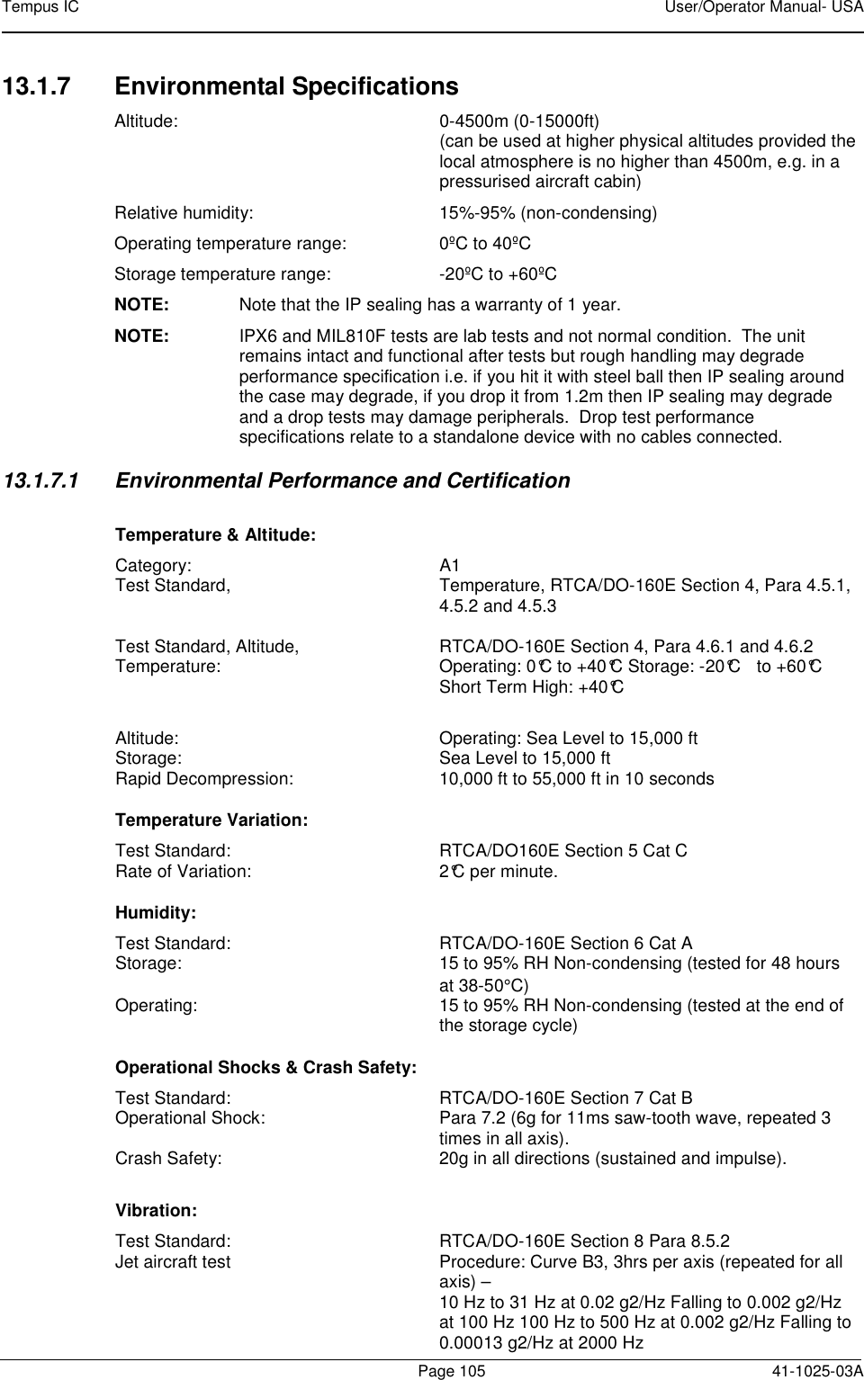 Tempus IC    User/Operator Manual- USA        Page 105   41-1025-03A 13.1.7  Environmental Specifications Altitude:  0-4500m (0-15000ft) (can be used at higher physical altitudes provided the local atmosphere is no higher than 4500m, e.g. in a pressurised aircraft cabin) Relative humidity:  15%-95% (non-condensing) Operating temperature range:  0ºC to 40ºC Storage temperature range:  -20ºC to +60ºC NOTE:  Note that the IP sealing has a warranty of 1 year. NOTE:  IPX6 and MIL810F tests are lab tests and not normal condition.  The unit remains intact and functional after tests but rough handling may degrade performance specification i.e. if you hit it with steel ball then IP sealing around the case may degrade, if you drop it from 1.2m then IP sealing may degrade and a drop tests may damage peripherals.  Drop test performance specifications relate to a standalone device with no cables connected. 13.1.7.1  Environmental Performance and Certification Temperature &amp; Altitude: Category:  A1 Test Standard,  Temperature, RTCA/DO-160E Section 4, Para 4.5.1, 4.5.2 and 4.5.3  Test Standard, Altitude,  RTCA/DO-160E Section 4, Para 4.6.1 and 4.6.2 Temperature:  Operating: 0°C to +40°C Storage: -20°C  to +60°C   Short Term High: +40°C  Altitude:  Operating: Sea Level to 15,000 ft Storage:   Sea Level to 15,000 ft Rapid Decompression:  10,000 ft to 55,000 ft in 10 seconds   Temperature Variation: Test Standard:  RTCA/DO160E Section 5 Cat C Rate of Variation:  2°C per minute. Humidity: Test Standard:  RTCA/DO-160E Section 6 Cat A Storage:   15 to 95% RH Non-condensing (tested for 48 hours at 38-50°C) Operating:   15 to 95% RH Non-condensing (tested at the end of the storage cycle)  Operational Shocks &amp; Crash Safety: Test Standard:  RTCA/DO-160E Section 7 Cat B Operational Shock:  Para 7.2 (6g for 11ms saw-tooth wave, repeated 3 times in all axis). Crash Safety:  20g in all directions (sustained and impulse). Vibration: Test Standard:  RTCA/DO-160E Section 8 Para 8.5.2 Jet aircraft test  Procedure: Curve B3, 3hrs per axis (repeated for all axis) –    10 Hz to 31 Hz at 0.02 g2/Hz Falling to 0.002 g2/Hz at 100 Hz 100 Hz to 500 Hz at 0.002 g2/Hz Falling to 0.00013 g2/Hz at 2000 Hz  