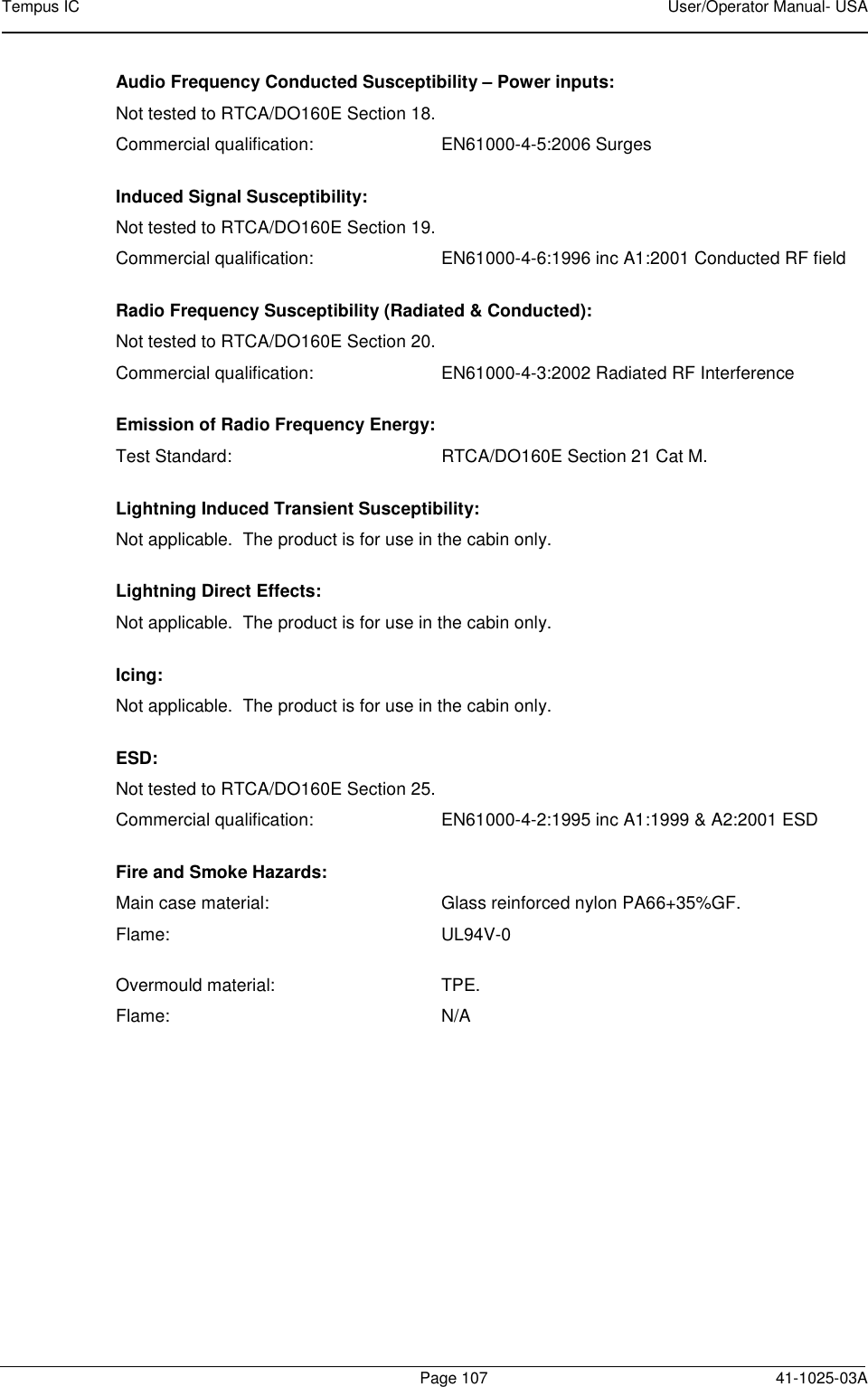 Tempus IC    User/Operator Manual- USA        Page 107   41-1025-03A Audio Frequency Conducted Susceptibility – Power inputs: Not tested to RTCA/DO160E Section 18.   Commercial qualification:    EN61000-4-5:2006 Surges  Induced Signal Susceptibility: Not tested to RTCA/DO160E Section 19.   Commercial qualification:    EN61000-4-6:1996 inc A1:2001 Conducted RF field  Radio Frequency Susceptibility (Radiated &amp; Conducted): Not tested to RTCA/DO160E Section 20.   Commercial qualification:    EN61000-4-3:2002 Radiated RF Interference  Emission of Radio Frequency Energy: Test Standard:  RTCA/DO160E Section 21 Cat M. Lightning Induced Transient Susceptibility: Not applicable.  The product is for use in the cabin only. Lightning Direct Effects: Not applicable.  The product is for use in the cabin only. Icing: Not applicable.  The product is for use in the cabin only. ESD: Not tested to RTCA/DO160E Section 25.   Commercial qualification:    EN61000-4-2:1995 inc A1:1999 &amp; A2:2001 ESD  Fire and Smoke Hazards: Main case material:  Glass reinforced nylon PA66+35%GF. Flame:  UL94V-0  Overmould material:  TPE. Flame:  N/A 