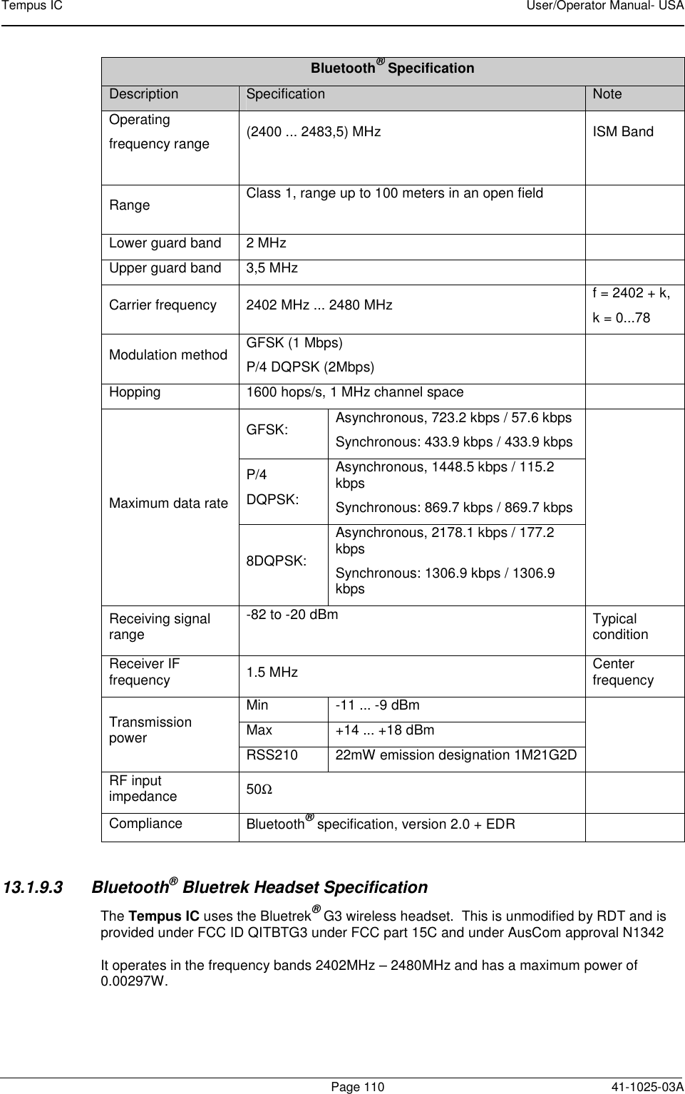 Tempus IC    User/Operator Manual- USA        Page 110   41-1025-03A Bluetooth® Specification Description  Specification  Note Operating frequency range  (2400 ... 2483,5) MHz  ISM Band  Range   Class 1, range up to 100 meters in an open field   Lower guard band  2 MHz   Upper guard band  3,5 MHz   Carrier frequency  2402 MHz ... 2480 MHz  f = 2402 + k, k = 0...78 Modulation method  GFSK (1 Mbps) P/4 DQPSK (2Mbps)   Hopping  1600 hops/s, 1 MHz channel space   Maximum data rate GFSK:  Asynchronous, 723.2 kbps / 57.6 kbps Synchronous: 433.9 kbps / 433.9 kbps  P/4 DQPSK: Asynchronous, 1448.5 kbps / 115.2 kbps Synchronous: 869.7 kbps / 869.7 kbps 8DQPSK: Asynchronous, 2178.1 kbps / 177.2 kbps Synchronous: 1306.9 kbps / 1306.9 kbps Receiving signal range -82 to -20 dBm  Typical condition Receiver IF frequency  1.5 MHz  Center  frequency Transmission power Min  -11 ... -9 dBm  Max  +14 ... +18 dBm RSS210  22mW emission designation 1M21G2D RF input impedance  50Ω  Compliance  Bluetooth® specification, version 2.0 + EDR    13.1.9.3  Bluetooth® Bluetrek Headset Specification The Tempus IC uses the Bluetrek® G3 wireless headset.  This is unmodified by RDT and is provided under FCC ID QITBTG3 under FCC part 15C and under AusCom approval N1342    It operates in the frequency bands 2402MHz – 2480MHz and has a maximum power of 0.00297W.     