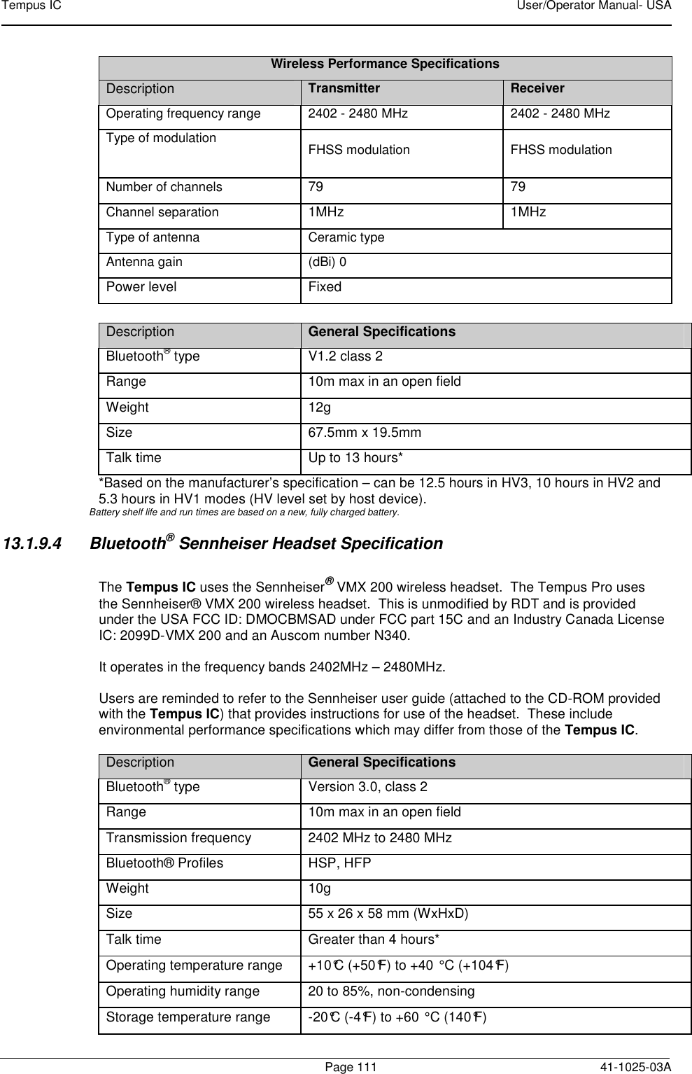 Tempus IC    User/Operator Manual- USA        Page 111   41-1025-03A Wireless Performance Specifications Description Transmitter  Receiver Operating frequency range 2402 - 2480 MHz 2402 - 2480 MHz Type of modulation   FHSS modulation FHSS modulation Number of channels  79  79 Channel separation  1MHz  1MHz Type of antenna Ceramic type Antenna gain  (dBi) 0 Power level  Fixed  Description General Specifications Bluetooth® type  V1.2 class 2 Range  10m max in an open field Weight  12g Size  67.5mm x 19.5mm Talk time   Up to 13 hours* *Based on the manufacturer’s specification – can be 12.5 hours in HV3, 10 hours in HV2 and 5.3 hours in HV1 modes (HV level set by host device). Battery shelf life and run times are based on a new, fully charged battery. 13.1.9.4  Bluetooth® Sennheiser Headset Specification  The Tempus IC uses the Sennheiser® VMX 200 wireless headset.  The Tempus Pro uses the Sennheiser® VMX 200 wireless headset.  This is unmodified by RDT and is provided under the USA FCC ID: DMOCBMSAD under FCC part 15C and an Industry Canada License IC: 2099D-VMX 200 and an Auscom number N340.    It operates in the frequency bands 2402MHz – 2480MHz.  Users are reminded to refer to the Sennheiser user guide (attached to the CD-ROM provided with the Tempus IC) that provides instructions for use of the headset.  These include environmental performance specifications which may differ from those of the Tempus IC.  Description General Specifications Bluetooth® type  Version 3.0, class 2 Range  10m max in an open field Transmission frequency  2402 MHz to 2480 MHz Bluetooth® Profiles  HSP, HFP Weight  10g Size  55 x 26 x 58 mm (WxHxD) Talk time   Greater than 4 hours* Operating temperature range  +10°C (+50°F) to +40°C (+104°F) Operating humidity range  20 to 85%, non-condensing Storage temperature range  -20°C (-4°F) to +60°C (140°F) 