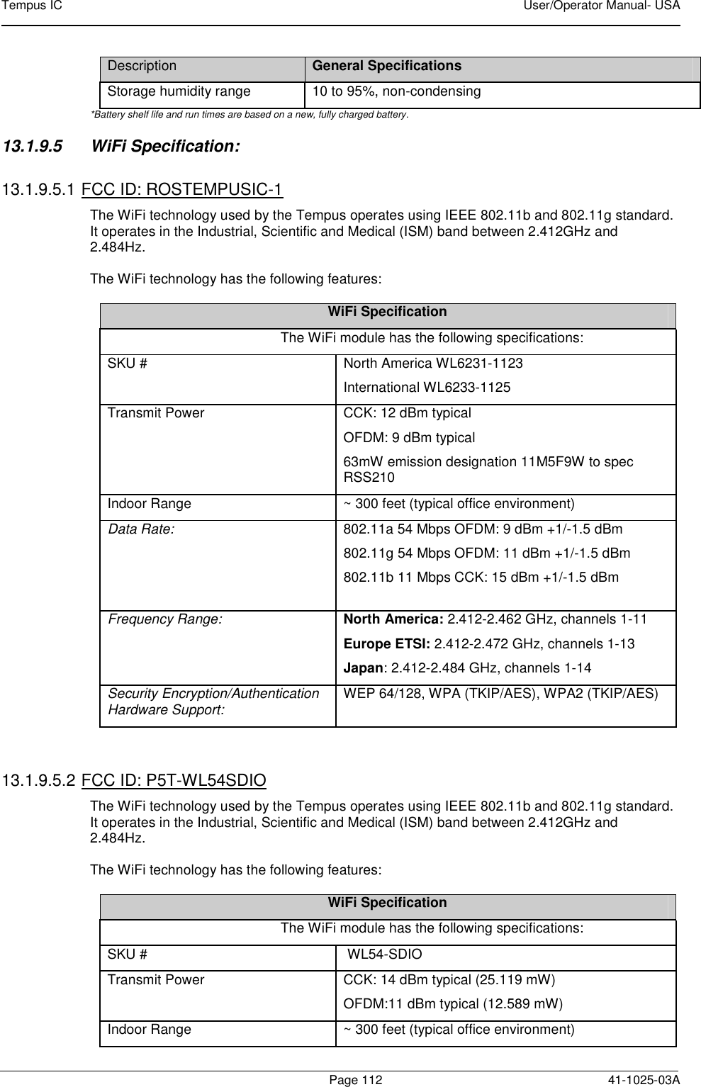Tempus IC    User/Operator Manual- USA        Page 112   41-1025-03A Description General Specifications Storage humidity range  10 to 95%, non-condensing *Battery shelf life and run times are based on a new, fully charged battery. 13.1.9.5  WiFi Specification:   13.1.9.5.1 FCC ID: ROSTEMPUSIC-1 The WiFi technology used by the Tempus operates using IEEE 802.11b and 802.11g standard.  It operates in the Industrial, Scientific and Medical (ISM) band between 2.412GHz and 2.484Hz.   The WiFi technology has the following features:  WiFi Specification The WiFi module has the following specifications:  SKU #   North America WL6231-1123  International WL6233-1125 Transmit Power   CCK: 12 dBm typical  OFDM: 9 dBm typical  63mW emission designation 11M5F9W to spec RSS210  Indoor Range   ~ 300 feet (typical office environment)  Data Rate:   802.11a 54 Mbps OFDM: 9 dBm +1/-1.5 dBm 802.11g 54 Mbps OFDM: 11 dBm +1/-1.5 dBm 802.11b 11 Mbps CCK: 15 dBm +1/-1.5 dBm Frequency Range:  North America: 2.412-2.462 GHz, channels 1-11  Europe ETSI: 2.412-2.472 GHz, channels 1-13  Japan: 2.412-2.484 GHz, channels 1-14  Security Encryption/Authentication Hardware Support:  WEP 64/128, WPA (TKIP/AES), WPA2 (TKIP/AES)   13.1.9.5.2 FCC ID: P5T-WL54SDIO The WiFi technology used by the Tempus operates using IEEE 802.11b and 802.11g standard.  It operates in the Industrial, Scientific and Medical (ISM) band between 2.412GHz and 2.484Hz.   The WiFi technology has the following features:  WiFi Specification The WiFi module has the following specifications:  SKU #    WL54-SDIO Transmit Power   CCK: 14 dBm typical (25.119 mW)  OFDM:11 dBm typical (12.589 mW)  Indoor Range   ~ 300 feet (typical office environment)  