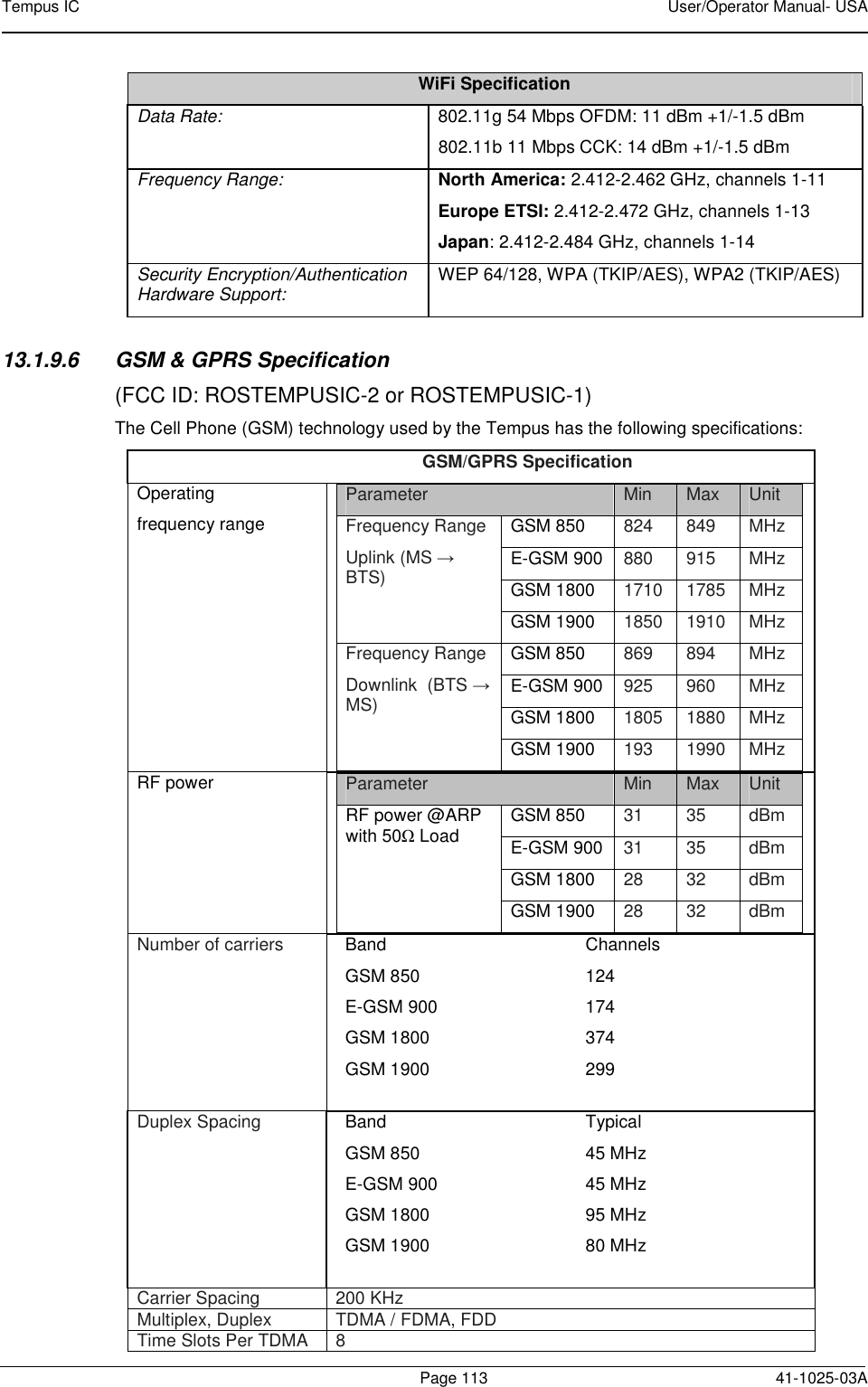 Tempus IC    User/Operator Manual- USA        Page 113   41-1025-03A WiFi Specification Data Rate:   802.11g 54 Mbps OFDM: 11 dBm +1/-1.5 dBm 802.11b 11 Mbps CCK: 14 dBm +1/-1.5 dBm Frequency Range:  North America: 2.412-2.462 GHz, channels 1-11  Europe ETSI: 2.412-2.472 GHz, channels 1-13  Japan: 2.412-2.484 GHz, channels 1-14  Security Encryption/Authentication Hardware Support:  WEP 64/128, WPA (TKIP/AES), WPA2 (TKIP/AES)  13.1.9.6  GSM &amp; GPRS Specification (FCC ID: ROSTEMPUSIC-2 or ROSTEMPUSIC-1) The Cell Phone (GSM) technology used by the Tempus has the following specifications: GSM/GPRS Specification Operating frequency range  Parameter  Min  Max  Unit Frequency Range  Uplink (MS → BTS) GSM 850  824  849  MHz E-GSM 900  880  915  MHz GSM 1800  1710  1785  MHz GSM 1900  1850  1910  MHz Frequency Range  Downlink  (BTS → MS) GSM 850  869  894  MHz E-GSM 900  925  960  MHz GSM 1800  1805  1880  MHz GSM 1900  193  1990  MHz  RF power   Parameter  Min  Max  Unit RF power @ARP with 50Ω Load GSM 850  31  35  dBm E-GSM 900  31  35  dBm GSM 1800  28  32  dBm GSM 1900  28  32  dBm  Number of carriers   Band  Channels  GSM 850  124 E-GSM 900   174 GSM 1800   374 GSM 1900  299  Duplex Spacing   Band  Typical  GSM 850  45 MHz E-GSM 900   45 MHz GSM 1800   95 MHz GSM 1900  80 MHz  Carrier Spacing   200 KHz Multiplex, Duplex   TDMA / FDMA, FDD Time Slots Per TDMA  8 