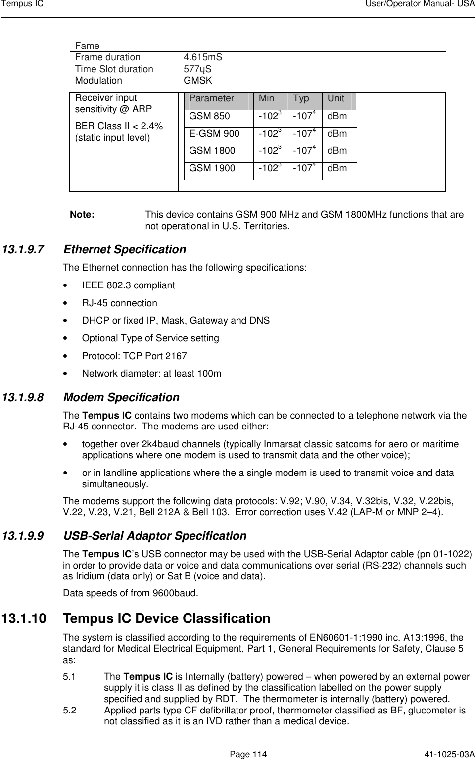 Tempus IC    User/Operator Manual- USA        Page 114   41-1025-03A Fame  Frame duration   4.615mS Time Slot duration   577ųS Modulation  GMSK  Receiver input sensitivity @ ARP BER Class II &lt; 2.4% (static input level)  Parameter  Min  Typ  Unit GSM 850  -1023  -1074 dBm E-GSM 900  -1023  -1074 dBm GSM 1800  -1023  -1074 dBm GSM 1900  -1023  -1074 dBm   Note:  This device contains GSM 900 MHz and GSM 1800MHz functions that are not operational in U.S. Territories. 13.1.9.7  Ethernet Specification The Ethernet connection has the following specifications: •  IEEE 802.3 compliant  •  RJ-45 connection •  DHCP or fixed IP, Mask, Gateway and DNS •  Optional Type of Service setting •  Protocol: TCP Port 2167 •  Network diameter: at least 100m 13.1.9.8  Modem Specification The Tempus IC contains two modems which can be connected to a telephone network via the RJ-45 connector.  The modems are used either: •  together over 2k4baud channels (typically Inmarsat classic satcoms for aero or maritime applications where one modem is used to transmit data and the other voice); •  or in landline applications where the a single modem is used to transmit voice and data simultaneously. The modems support the following data protocols: V.92; V.90, V.34, V.32bis, V.32, V.22bis, V.22, V.23, V.21, Bell 212A &amp; Bell 103.  Error correction uses V.42 (LAP-M or MNP 2–4). 13.1.9.9  USB-Serial Adaptor Specification The Tempus IC’s USB connector may be used with the USB-Serial Adaptor cable (pn 01-1022) in order to provide data or voice and data communications over serial (RS-232) channels such as Iridium (data only) or Sat B (voice and data). Data speeds of from 9600baud. 13.1.10  Tempus IC Device Classification The system is classified according to the requirements of EN60601-1:1990 inc. A13:1996, the standard for Medical Electrical Equipment, Part 1, General Requirements for Safety, Clause 5 as: 5.1  The Tempus IC is Internally (battery) powered – when powered by an external power supply it is class II as defined by the classification labelled on the power supply specified and supplied by RDT.  The thermometer is internally (battery) powered. 5.2  Applied parts type CF defibrillator proof, thermometer classified as BF, glucometer is not classified as it is an IVD rather than a medical device. 