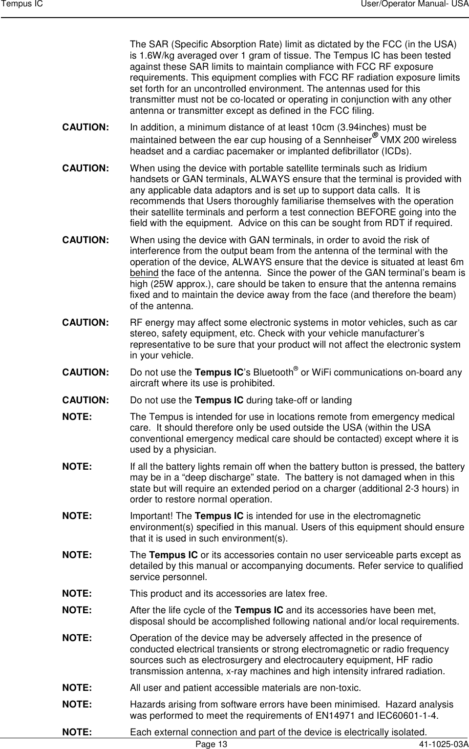 Tempus IC    User/Operator Manual- USA        Page 13  41-1025-03A  The SAR (Specific Absorption Rate) limit as dictated by the FCC (in the USA) is 1.6W/kg averaged over 1 gram of tissue. The Tempus IC has been tested against these SAR limits to maintain compliance with FCC RF exposure requirements. This equipment complies with FCC RF radiation exposure limits set forth for an uncontrolled environment. The antennas used for this transmitter must not be co-located or operating in conjunction with any other antenna or transmitter except as defined in the FCC filing. CAUTION:  In addition, a minimum distance of at least 10cm (3.94inches) must be maintained between the ear cup housing of a Sennheiser® VMX 200 wireless headset and a cardiac pacemaker or implanted defibrillator (ICDs). CAUTION:  When using the device with portable satellite terminals such as Iridium handsets or GAN terminals, ALWAYS ensure that the terminal is provided with any applicable data adaptors and is set up to support data calls.  It is recommends that Users thoroughly familiarise themselves with the operation their satellite terminals and perform a test connection BEFORE going into the field with the equipment.  Advice on this can be sought from RDT if required. CAUTION:  When using the device with GAN terminals, in order to avoid the risk of interference from the output beam from the antenna of the terminal with the operation of the device, ALWAYS ensure that the device is situated at least 6m behind the face of the antenna.  Since the power of the GAN terminal’s beam is high (25W approx.), care should be taken to ensure that the antenna remains fixed and to maintain the device away from the face (and therefore the beam) of the antenna. CAUTION:  RF energy may affect some electronic systems in motor vehicles, such as car stereo, safety equipment, etc. Check with your vehicle manufacturer’s representative to be sure that your product will not affect the electronic system in your vehicle.  CAUTION:  Do not use the Tempus IC’s Bluetooth® or WiFi communications on-board any aircraft where its use is prohibited. CAUTION:  Do not use the Tempus IC during take-off or landing NOTE:  The Tempus is intended for use in locations remote from emergency medical care.  It should therefore only be used outside the USA (within the USA conventional emergency medical care should be contacted) except where it is used by a physician. NOTE:  If all the battery lights remain off when the battery button is pressed, the battery may be in a “deep discharge” state.  The battery is not damaged when in this state but will require an extended period on a charger (additional 2-3 hours) in order to restore normal operation. NOTE:  Important! The Tempus IC is intended for use in the electromagnetic environment(s) specified in this manual. Users of this equipment should ensure that it is used in such environment(s).  NOTE:  The Tempus IC or its accessories contain no user serviceable parts except as detailed by this manual or accompanying documents. Refer service to qualified service personnel. NOTE:  This product and its accessories are latex free. NOTE:  After the life cycle of the Tempus IC and its accessories have been met, disposal should be accomplished following national and/or local requirements. NOTE:  Operation of the device may be adversely affected in the presence of conducted electrical transients or strong electromagnetic or radio frequency sources such as electrosurgery and electrocautery equipment, HF radio transmission antenna, x-ray machines and high intensity infrared radiation.  NOTE:  All user and patient accessible materials are non-toxic. NOTE:  Hazards arising from software errors have been minimised.  Hazard analysis was performed to meet the requirements of EN14971 and IEC60601-1-4. NOTE:  Each external connection and part of the device is electrically isolated.   