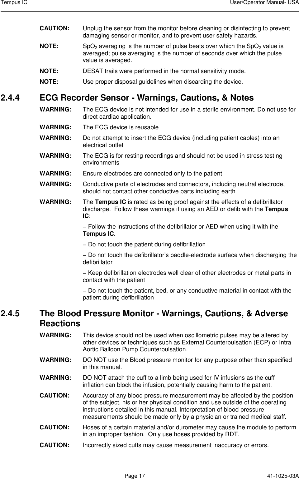 Tempus IC    User/Operator Manual- USA        Page 17  41-1025-03A CAUTION:    Unplug the sensor from the monitor before cleaning or disinfecting to prevent damaging sensor or monitor, and to prevent user safety hazards. NOTE:    SpO2 averaging is the number of pulse beats over which the SpO2 value is averaged; pulse averaging is the number of seconds over which the pulse value is averaged. NOTE:    DESAT trails were performed in the normal sensitivity mode. NOTE:    Use proper disposal guidelines when discarding the device. 2.4.4  ECG Recorder Sensor - Warnings, Cautions, &amp; Notes WARNING:   The ECG device is not intended for use in a sterile environment. Do not use for direct cardiac application.  WARNING:   The ECG device is reusable  WARNING:   Do not attempt to insert the ECG device (including patient cables) into an electrical outlet  WARNING:   The ECG is for resting recordings and should not be used in stress testing environments  WARNING:   Ensure electrodes are connected only to the patient  WARNING:   Conductive parts of electrodes and connectors, including neutral electrode, should not contact other conductive parts including earth  WARNING:   The Tempus IC is rated as being proof against the effects of a defibrillator discharge.  Follow these warnings if using an AED or defib with the Tempus IC:  − Follow the instructions of the defibrillator or AED when using it with the Tempus IC.   − Do not touch the patient during defibrillation  − Do not touch the defibrillator’s paddle-electrode surface when discharging the defibrillator  − Keep defibrillation electrodes well clear of other electrodes or metal parts in contact with the patient  − Do not touch the patient, bed, or any conductive material in contact with the patient during defibrillation  2.4.5  The Blood Pressure Monitor - Warnings, Cautions, &amp; Adverse Reactions WARNING:   This device should not be used when oscillometric pulses may be altered by other devices or techniques such as External Counterpulsation (ECP) or Intra Aortic Balloon Pump Counterpulsation. WARNING:   DO NOT use the Blood pressure monitor for any purpose other than specified in this manual.  WARNING:   DO NOT attach the cuff to a limb being used for IV infusions as the cuff inflation can block the infusion, potentially causing harm to the patient. CAUTION:  Accuracy of any blood pressure measurement may be affected by the position of the subject, his or her physical condition and use outside of the operating instructions detailed in this manual. Interpretation of blood pressure measurements should be made only by a physician or trained medical staff. CAUTION:  Hoses of a certain material and/or durometer may cause the module to perform in an improper fashion.  Only use hoses provided by RDT. CAUTION:  Incorrectly sized cuffs may cause measurement inaccuracy or errors. 