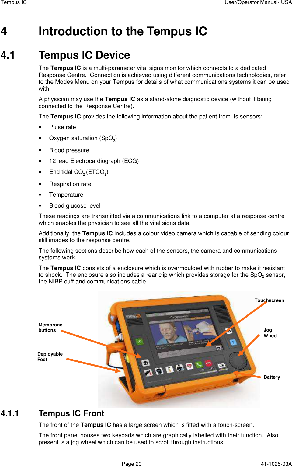Tempus IC    User/Operator Manual- USA        Page 20  41-1025-03A 4  Introduction to the Tempus IC 4.1  Tempus IC Device The Tempus IC is a multi-parameter vital signs monitor which connects to a dedicated Response Centre.  Connection is achieved using different communications technologies, refer to the Modes Menu on your Tempus for details of what communications systems it can be used with.  A physician may use the Tempus IC as a stand-alone diagnostic device (without it being connected to the Response Centre).   The Tempus IC provides the following information about the patient from its sensors: •  Pulse rate •  Oxygen saturation (SpO2)  •  Blood pressure •  12 lead Electrocardiograph (ECG) •  End tidal CO2 (ETCO2) •  Respiration rate •  Temperature •  Blood glucose level These readings are transmitted via a communications link to a computer at a response centre which enables the physician to see all the vital signs data.   Additionally, the Tempus IC includes a colour video camera which is capable of sending colour still images to the response centre. The following sections describe how each of the sensors, the camera and communications systems work.   The Tempus IC consists of a enclosure which is overmoulded with rubber to make it resistant to shock.  The enclosure also includes a rear clip which provides storage for the SpO2 sensor, the NIBP cuff and communications cable.         The Tempus IC   4.1.1  Tempus IC Front  The front of the Tempus IC has a large screen which is fitted with a touch-screen.   The front panel houses two keypads which are graphically labelled with their function.  Also present is a jog wheel which can be used to scroll through instructions. Jog Wheel Deployable Feet Touchscreen Battery Membrane buttons 