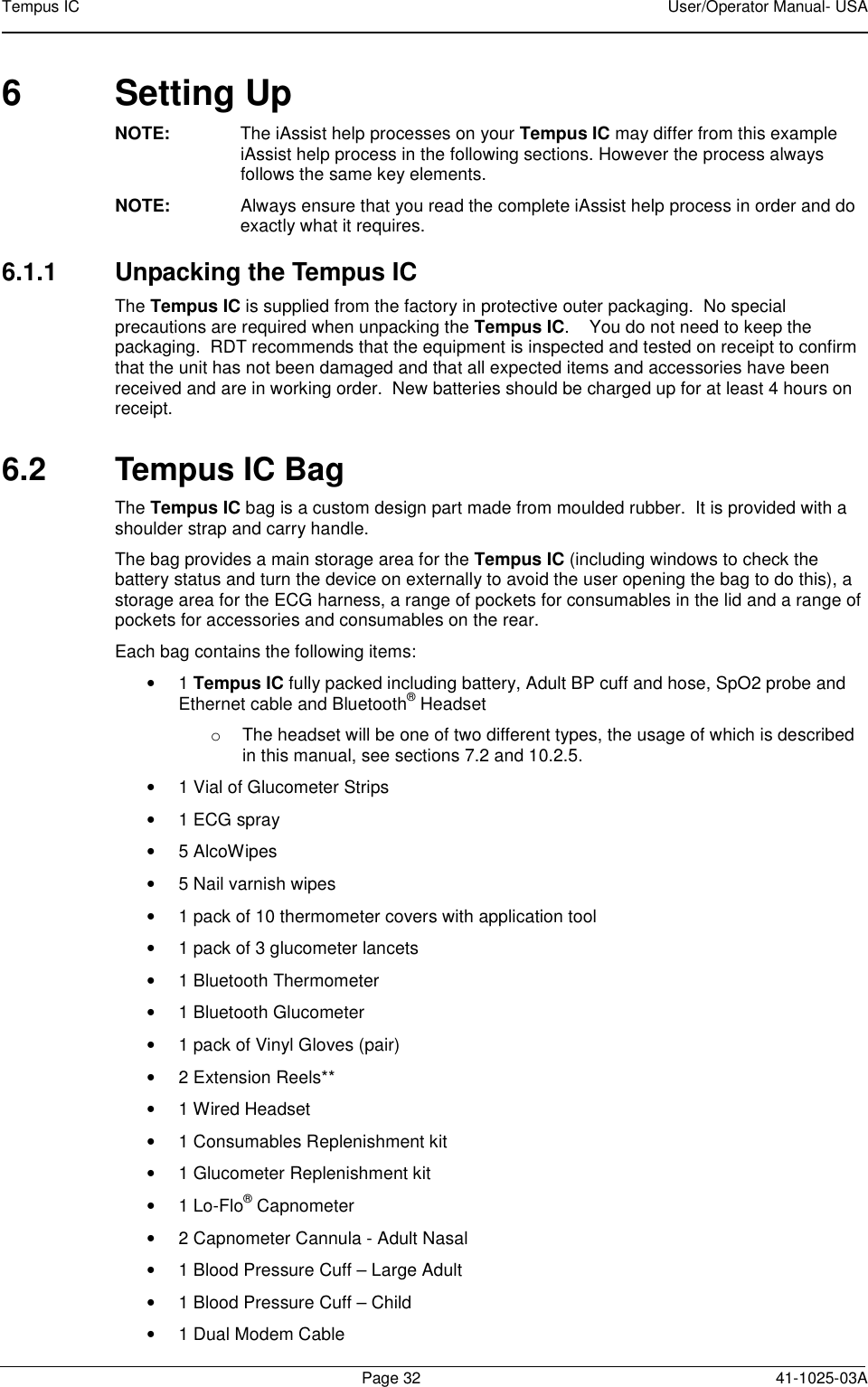 Tempus IC    User/Operator Manual- USA        Page 32  41-1025-03A 6  Setting Up  NOTE:  The iAssist help processes on your Tempus IC may differ from this example iAssist help process in the following sections. However the process always follows the same key elements.   NOTE:  Always ensure that you read the complete iAssist help process in order and do exactly what it requires.  6.1.1  Unpacking the Tempus IC The Tempus IC is supplied from the factory in protective outer packaging.  No special precautions are required when unpacking the Tempus IC.    You do not need to keep the packaging.  RDT recommends that the equipment is inspected and tested on receipt to confirm that the unit has not been damaged and that all expected items and accessories have been received and are in working order.  New batteries should be charged up for at least 4 hours on receipt.  6.2  Tempus IC Bag The Tempus IC bag is a custom design part made from moulded rubber.  It is provided with a shoulder strap and carry handle. The bag provides a main storage area for the Tempus IC (including windows to check the battery status and turn the device on externally to avoid the user opening the bag to do this), a storage area for the ECG harness, a range of pockets for consumables in the lid and a range of pockets for accessories and consumables on the rear. Each bag contains the following items: •  1 Tempus IC fully packed including battery, Adult BP cuff and hose, SpO2 probe and Ethernet cable and Bluetooth® Headset o  The headset will be one of two different types, the usage of which is described in this manual, see sections 7.2 and 10.2.5. •  1 Vial of Glucometer Strips •  1 ECG spray •  5 AlcoWipes •  5 Nail varnish wipes •  1 pack of 10 thermometer covers with application tool •  1 pack of 3 glucometer lancets •  1 Bluetooth Thermometer •  1 Bluetooth Glucometer •  1 pack of Vinyl Gloves (pair) •  2 Extension Reels** •  1 Wired Headset •  1 Consumables Replenishment kit •  1 Glucometer Replenishment kit •  1 Lo-Flo® Capnometer •  2 Capnometer Cannula - Adult Nasal •  1 Blood Pressure Cuff – Large Adult   •  1 Blood Pressure Cuff – Child  •  1 Dual Modem Cable  