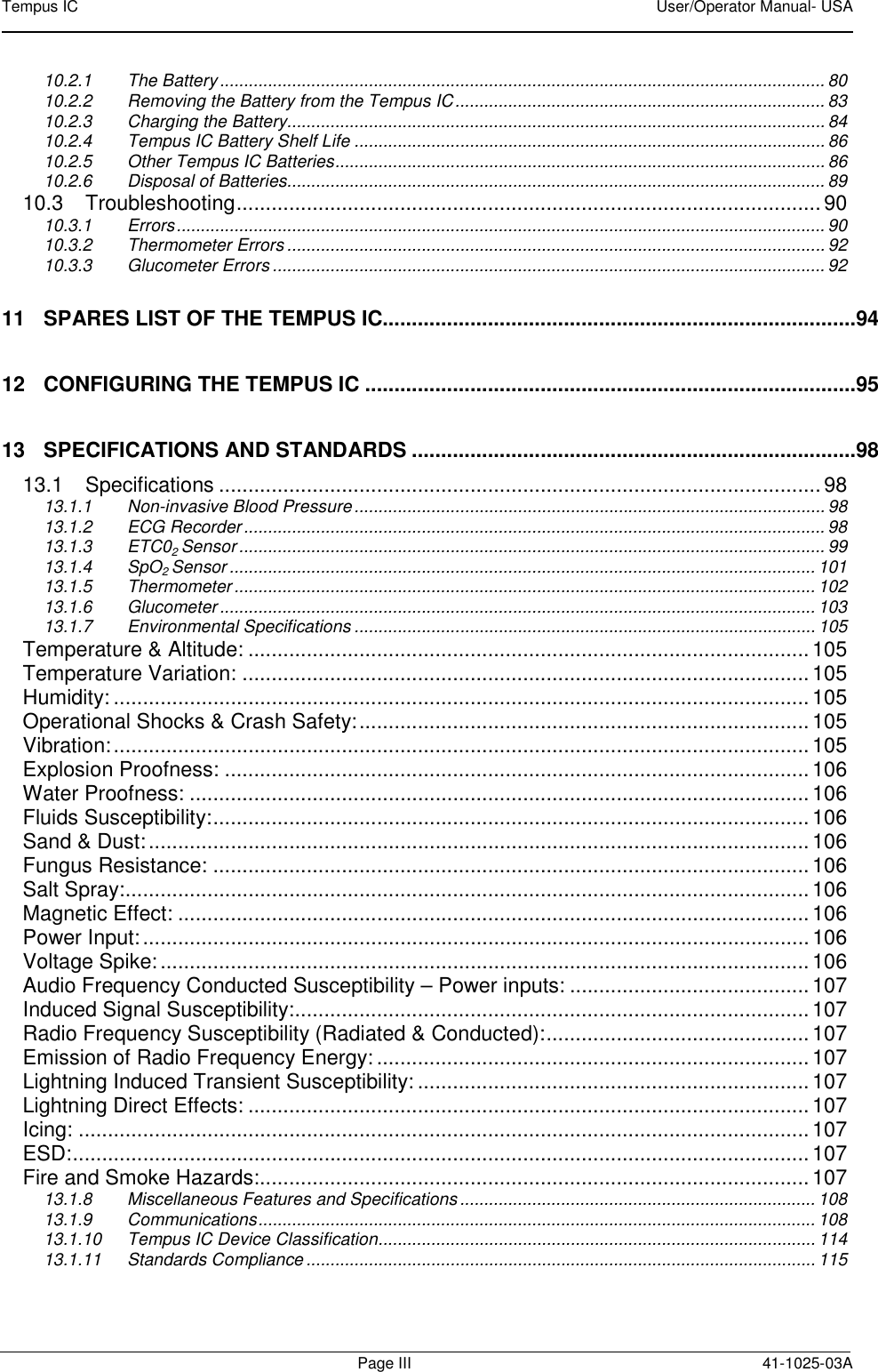 Tempus IC    User/Operator Manual- USA        Page III  41-1025-03A 10.2.1 The Battery .............................................................................................................................. 80 10.2.2 Removing the Battery from the Tempus IC ............................................................................. 83 10.2.3 Charging the Battery................................................................................................................ 84 10.2.4 Tempus IC Battery Shelf Life .................................................................................................. 86 10.2.5 Other Tempus IC Batteries ...................................................................................................... 86 10.2.6 Disposal of Batteries................................................................................................................ 89 10.3 Troubleshooting .................................................................................................... 90 10.3.1 Errors ....................................................................................................................................... 90 10.3.2 Thermometer Errors ................................................................................................................ 92 10.3.3 Glucometer Errors ................................................................................................................... 92 11 SPARES LIST OF THE TEMPUS IC.................................................................................94 12 CONFIGURING THE TEMPUS IC ....................................................................................95 13 SPECIFICATIONS AND STANDARDS ............................................................................98 13.1 Specifications ....................................................................................................... 98 13.1.1 Non-invasive Blood Pressure .................................................................................................. 98 13.1.2 ECG Recorder ......................................................................................................................... 98 13.1.3 ETC02 Sensor .......................................................................................................................... 99 13.1.4 SpO2 Sensor .......................................................................................................................... 101 13.1.5 Thermometer ......................................................................................................................... 102 13.1.6 Glucometer ............................................................................................................................ 103 13.1.7 Environmental Specifications ................................................................................................ 105 Temperature &amp; Altitude: ................................................................................................ 105 Temperature Variation: ................................................................................................. 105 Humidity: ....................................................................................................................... 105 Operational Shocks &amp; Crash Safety: ............................................................................. 105 Vibration: ....................................................................................................................... 105 Explosion Proofness: .................................................................................................... 106 Water Proofness: .......................................................................................................... 106 Fluids Susceptibility: ...................................................................................................... 106 Sand &amp; Dust: ................................................................................................................. 106 Fungus Resistance: ...................................................................................................... 106 Salt Spray: ..................................................................................................................... 106 Magnetic Effect: ............................................................................................................ 106 Power Input: .................................................................................................................. 106 Voltage Spike: ............................................................................................................... 106 Audio Frequency Conducted Susceptibility – Power inputs: ......................................... 107 Induced Signal Susceptibility: ........................................................................................ 107 Radio Frequency Susceptibility (Radiated &amp; Conducted): ............................................. 107 Emission of Radio Frequency Energy: .......................................................................... 107 Lightning Induced Transient Susceptibility: ................................................................... 107 Lightning Direct Effects: ................................................................................................ 107 Icing: ............................................................................................................................. 107 ESD: .............................................................................................................................. 107 Fire and Smoke Hazards: .............................................................................................. 107 13.1.8 Miscellaneous Features and Specifications .......................................................................... 108 13.1.9 Communications .................................................................................................................... 108 13.1.10 Tempus IC Device Classification ........................................................................................... 114 13.1.11 Standards Compliance .......................................................................................................... 115 