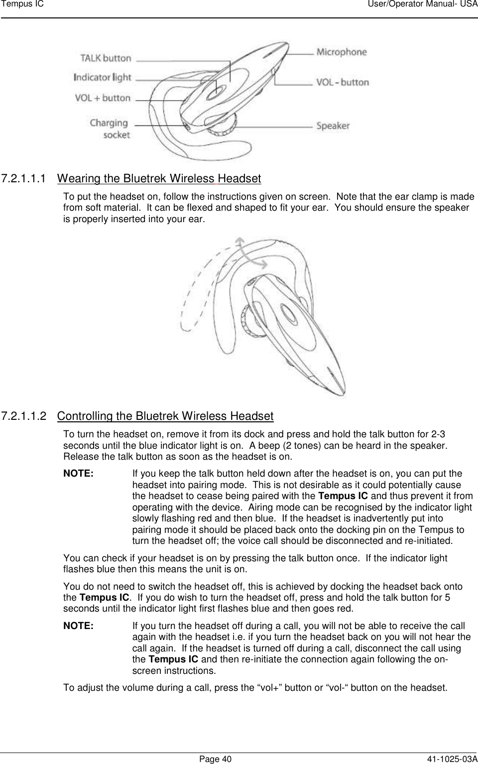 Tempus IC    User/Operator Manual- USA        Page 40  41-1025-03A  7.2.1.1.1  Wearing the Bluetrek Wireless Headset To put the headset on, follow the instructions given on screen.  Note that the ear clamp is made from soft material.  It can be flexed and shaped to fit your ear.  You should ensure the speaker is properly inserted into your ear.    7.2.1.1.2  Controlling the Bluetrek Wireless Headset To turn the headset on, remove it from its dock and press and hold the talk button for 2-3 seconds until the blue indicator light is on.  A beep (2 tones) can be heard in the speaker.  Release the talk button as soon as the headset is on. NOTE:  If you keep the talk button held down after the headset is on, you can put the headset into pairing mode.  This is not desirable as it could potentially cause the headset to cease being paired with the Tempus IC and thus prevent it from operating with the device.  Airing mode can be recognised by the indicator light slowly flashing red and then blue.  If the headset is inadvertently put into pairing mode it should be placed back onto the docking pin on the Tempus to turn the headset off; the voice call should be disconnected and re-initiated. You can check if your headset is on by pressing the talk button once.  If the indicator light flashes blue then this means the unit is on. You do not need to switch the headset off, this is achieved by docking the headset back onto the Tempus IC.  If you do wish to turn the headset off, press and hold the talk button for 5 seconds until the indicator light first flashes blue and then goes red. NOTE:  If you turn the headset off during a call, you will not be able to receive the call again with the headset i.e. if you turn the headset back on you will not hear the call again.  If the headset is turned off during a call, disconnect the call using the Tempus IC and then re-initiate the connection again following the on-screen instructions. To adjust the volume during a call, press the “vol+” button or “vol-“ button on the headset. 
