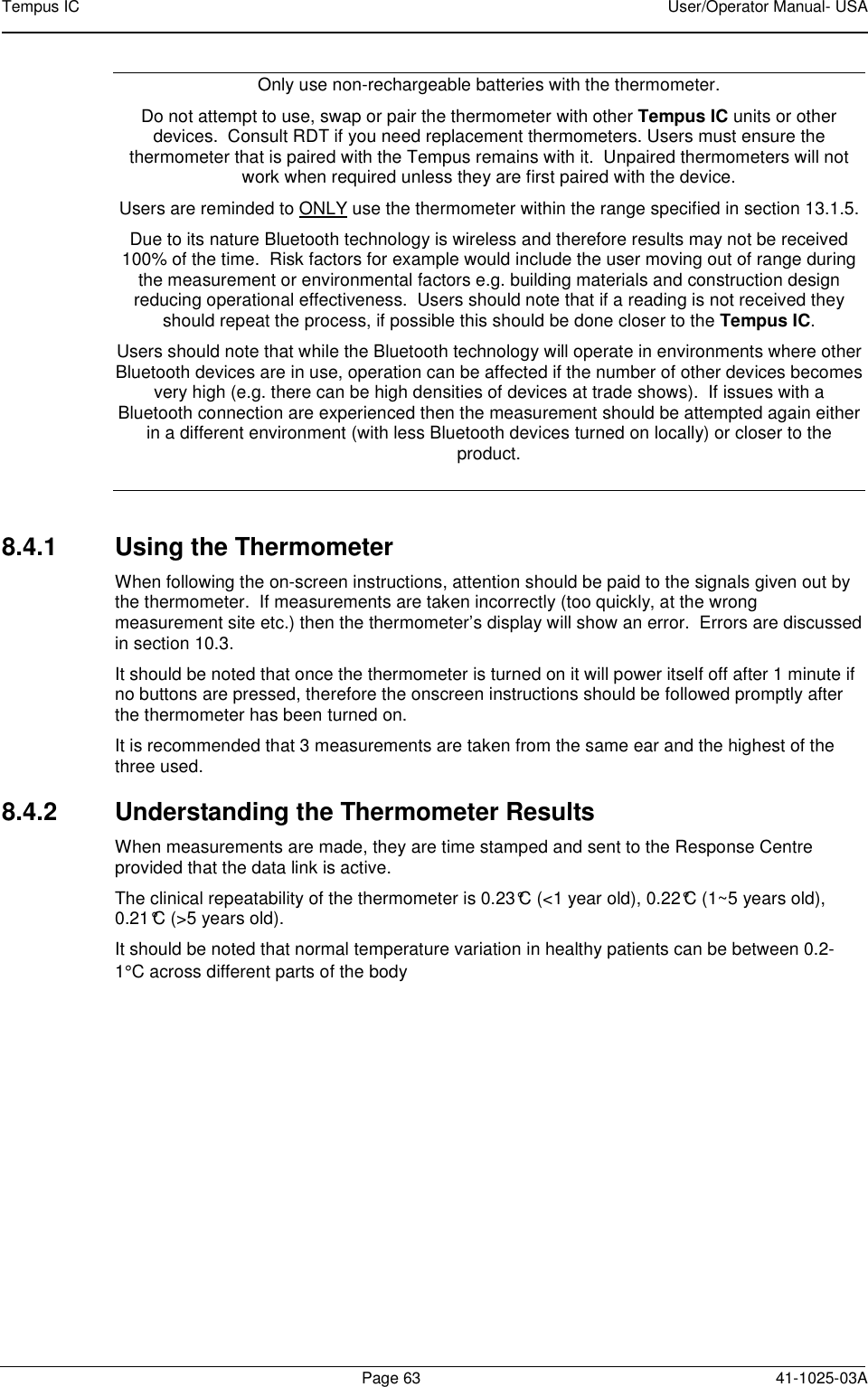 Tempus IC    User/Operator Manual- USA        Page 63  41-1025-03A Only use non-rechargeable batteries with the thermometer.  Do not attempt to use, swap or pair the thermometer with other Tempus IC units or other devices.  Consult RDT if you need replacement thermometers. Users must ensure the thermometer that is paired with the Tempus remains with it.  Unpaired thermometers will not work when required unless they are first paired with the device. Users are reminded to ONLY use the thermometer within the range specified in section 13.1.5.  Due to its nature Bluetooth technology is wireless and therefore results may not be received 100% of the time.  Risk factors for example would include the user moving out of range during the measurement or environmental factors e.g. building materials and construction design reducing operational effectiveness.  Users should note that if a reading is not received they should repeat the process, if possible this should be done closer to the Tempus IC.   Users should note that while the Bluetooth technology will operate in environments where other Bluetooth devices are in use, operation can be affected if the number of other devices becomes very high (e.g. there can be high densities of devices at trade shows).  If issues with a Bluetooth connection are experienced then the measurement should be attempted again either in a different environment (with less Bluetooth devices turned on locally) or closer to the product.  8.4.1  Using the Thermometer When following the on-screen instructions, attention should be paid to the signals given out by the thermometer.  If measurements are taken incorrectly (too quickly, at the wrong measurement site etc.) then the thermometer’s display will show an error.  Errors are discussed in section 10.3. It should be noted that once the thermometer is turned on it will power itself off after 1 minute if no buttons are pressed, therefore the onscreen instructions should be followed promptly after the thermometer has been turned on. It is recommended that 3 measurements are taken from the same ear and the highest of the three used. 8.4.2  Understanding the Thermometer Results When measurements are made, they are time stamped and sent to the Response Centre provided that the data link is active. The clinical repeatability of the thermometer is 0.23°C (&lt;1 year old), 0.22°C (1~5 years old), 0.21°C (&gt;5 years old).   It should be noted that normal temperature variation in healthy patients can be between 0.2-1°C across different parts of the body