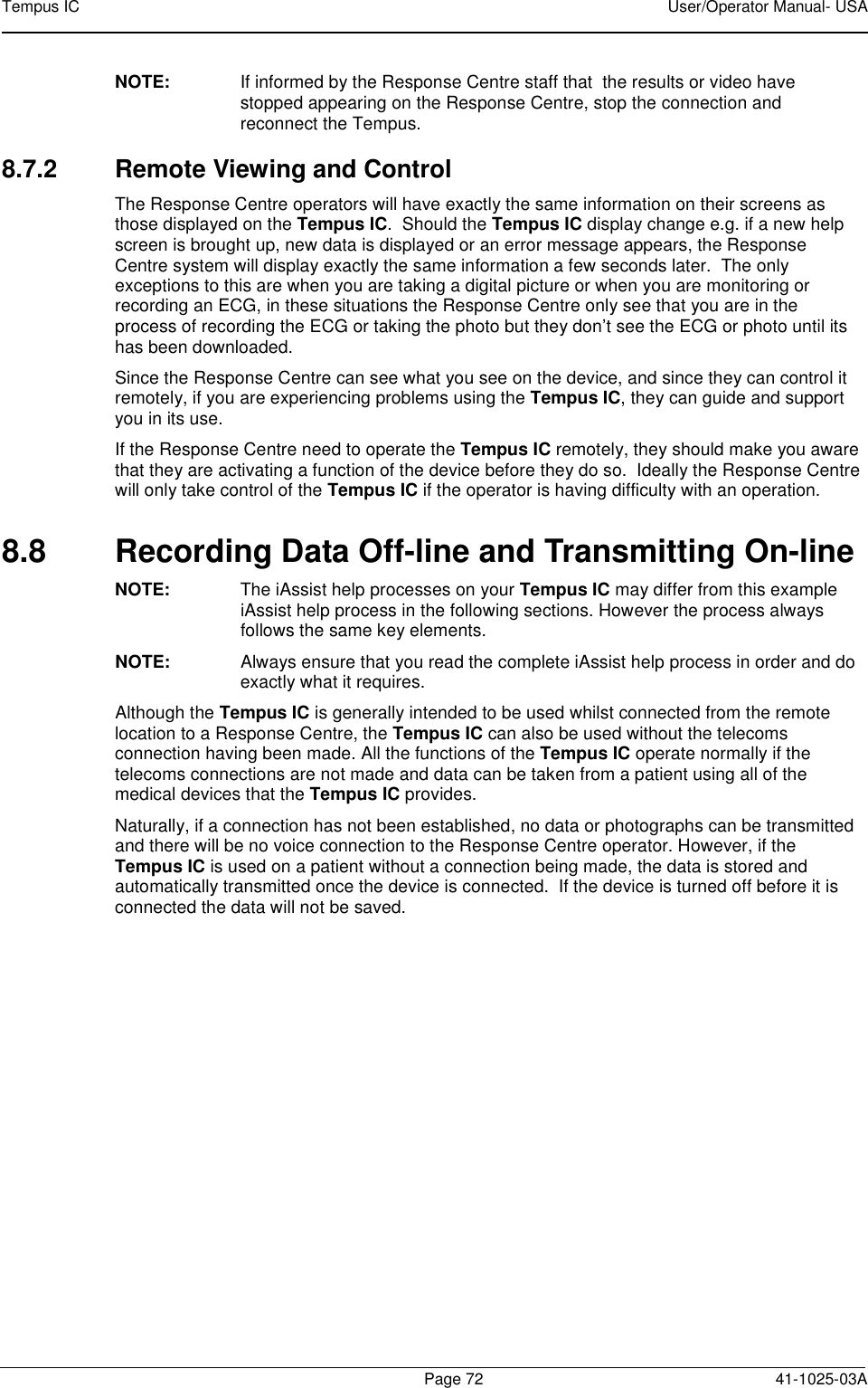 Tempus IC    User/Operator Manual- USA        Page 72   41-1025-03A NOTE:   If informed by the Response Centre staff that  the results or video have stopped appearing on the Response Centre, stop the connection and reconnect the Tempus.    8.7.2  Remote Viewing and Control The Response Centre operators will have exactly the same information on their screens as those displayed on the Tempus IC.  Should the Tempus IC display change e.g. if a new help screen is brought up, new data is displayed or an error message appears, the Response Centre system will display exactly the same information a few seconds later.  The only exceptions to this are when you are taking a digital picture or when you are monitoring or recording an ECG, in these situations the Response Centre only see that you are in the process of recording the ECG or taking the photo but they don’t see the ECG or photo until its has been downloaded.   Since the Response Centre can see what you see on the device, and since they can control it remotely, if you are experiencing problems using the Tempus IC, they can guide and support you in its use.   If the Response Centre need to operate the Tempus IC remotely, they should make you aware that they are activating a function of the device before they do so.  Ideally the Response Centre will only take control of the Tempus IC if the operator is having difficulty with an operation. 8.8  Recording Data Off-line and Transmitting On-line NOTE:  The iAssist help processes on your Tempus IC may differ from this example iAssist help process in the following sections. However the process always follows the same key elements.   NOTE:  Always ensure that you read the complete iAssist help process in order and do exactly what it requires.  Although the Tempus IC is generally intended to be used whilst connected from the remote location to a Response Centre, the Tempus IC can also be used without the telecoms connection having been made. All the functions of the Tempus IC operate normally if the telecoms connections are not made and data can be taken from a patient using all of the medical devices that the Tempus IC provides. Naturally, if a connection has not been established, no data or photographs can be transmitted and there will be no voice connection to the Response Centre operator. However, if the Tempus IC is used on a patient without a connection being made, the data is stored and automatically transmitted once the device is connected.  If the device is turned off before it is connected the data will not be saved.  