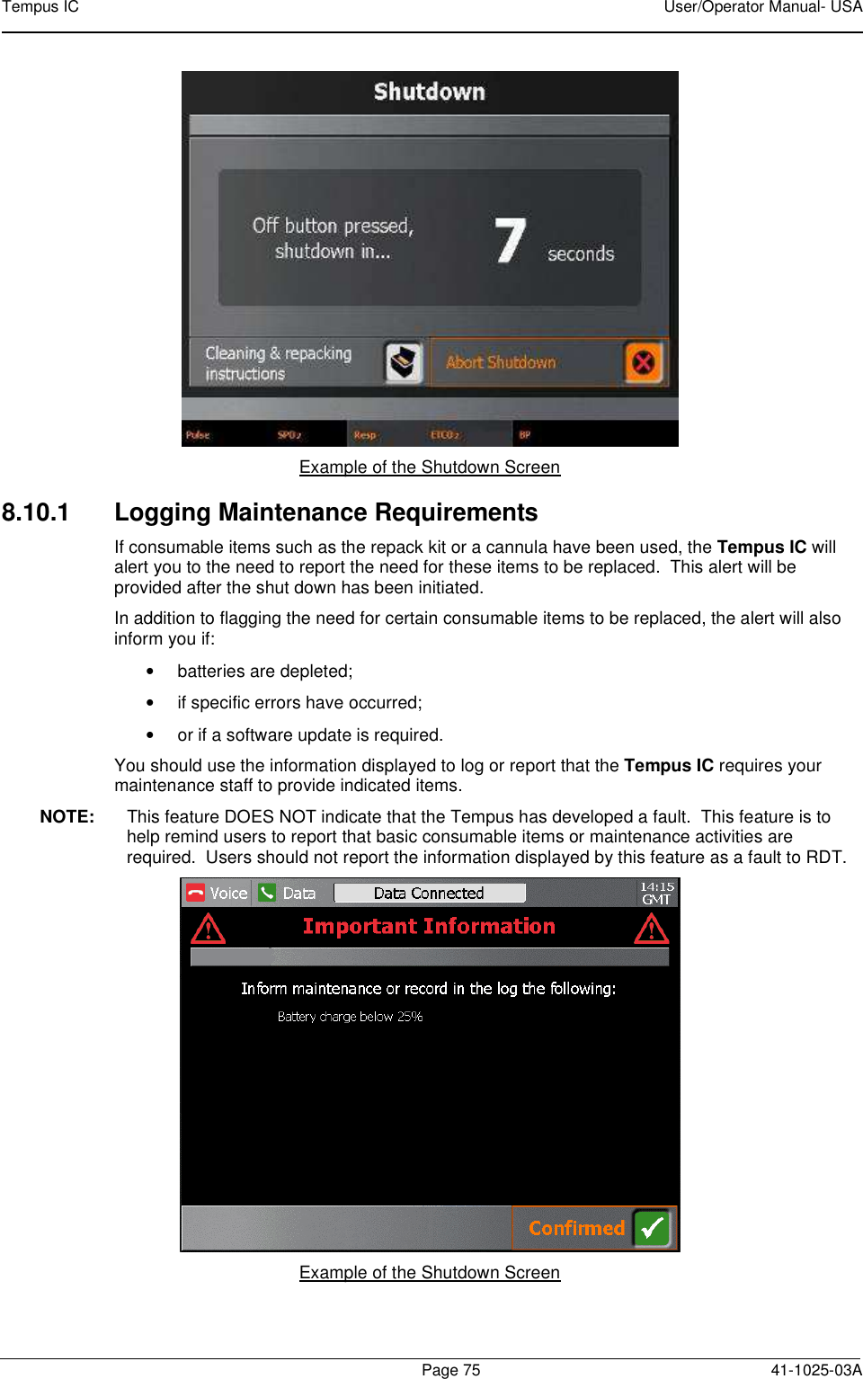 Tempus IC    User/Operator Manual- USA        Page 75   41-1025-03A  Example of the Shutdown Screen 8.10.1  Logging Maintenance Requirements If consumable items such as the repack kit or a cannula have been used, the Tempus IC will alert you to the need to report the need for these items to be replaced.  This alert will be provided after the shut down has been initiated. In addition to flagging the need for certain consumable items to be replaced, the alert will also inform you if: •  batteries are depleted; •  if specific errors have occurred; •  or if a software update is required. You should use the information displayed to log or report that the Tempus IC requires your maintenance staff to provide indicated items. NOTE:  This feature DOES NOT indicate that the Tempus has developed a fault.  This feature is to help remind users to report that basic consumable items or maintenance activities are required.  Users should not report the information displayed by this feature as a fault to RDT.  Example of the Shutdown Screen  