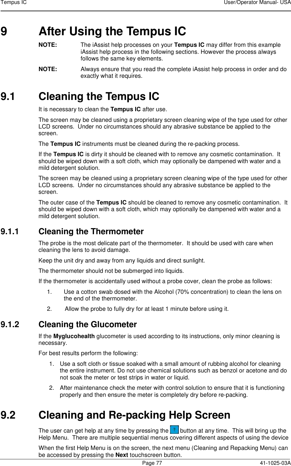Tempus IC    User/Operator Manual- USA        Page 77   41-1025-03A 9  After Using the Tempus IC NOTE:  The iAssist help processes on your Tempus IC may differ from this example iAssist help process in the following sections. However the process always follows the same key elements.   NOTE:  Always ensure that you read the complete iAssist help process in order and do exactly what it requires.  9.1  Cleaning the Tempus IC It is necessary to clean the Tempus IC after use.   The screen may be cleaned using a proprietary screen cleaning wipe of the type used for other LCD screens.  Under no circumstances should any abrasive substance be applied to the screen. The Tempus IC instruments must be cleaned during the re-packing process. If the Tempus IC is dirty it should be cleaned with to remove any cosmetic contamination.  It should be wiped down with a soft cloth, which may optionally be dampened with water and a mild detergent solution. The screen may be cleaned using a proprietary screen cleaning wipe of the type used for other LCD screens.  Under no circumstances should any abrasive substance be applied to the screen. The outer case of the Tempus IC should be cleaned to remove any cosmetic contamination.  It should be wiped down with a soft cloth, which may optionally be dampened with water and a mild detergent solution. 9.1.1  Cleaning the Thermometer The probe is the most delicate part of the thermometer.  It should be used with care when cleaning the lens to avoid damage. Keep the unit dry and away from any liquids and direct sunlight. The thermometer should not be submerged into liquids. If the thermometer is accidentally used without a probe cover, clean the probe as follows: 1.  Use a cotton swab dosed with the Alcohol (70% concentration) to clean the lens on the end of the thermometer. 2.  Allow the probe to fully dry for at least 1 minute before using it. 9.1.2  Cleaning the Glucometer  If the Myglucohealth glucometer is used according to its instructions, only minor cleaning is necessary. For best results perform the following: 1.  Use a soft cloth or tissue soaked with a small amount of rubbing alcohol for cleaning the entire instrument. Do not use chemical solutions such as benzol or acetone and do not soak the meter or test strips in water or liquid. 2.  After maintenance check the meter with control solution to ensure that it is functioning properly and then ensure the meter is completely dry before re-packing. 9.2  Cleaning and Re-packing Help Screen The user can get help at any time by pressing the   button at any time.  This will bring up the Help Menu.  There are multiple sequential menus covering different aspects of using the device When the first Help Menu is on the screen, the next menu (Cleaning and Repacking Menu) can be accessed by pressing the Next touchscreen button. 