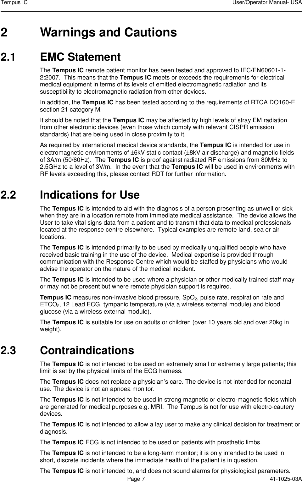 Tempus IC    User/Operator Manual- USA        Page 7  41-1025-03A 2  Warnings and Cautions 2.1  EMC Statement The Tempus IC remote patient monitor has been tested and approved to IEC/EN60601-1-2:2007.  This means that the Tempus IC meets or exceeds the requirements for electrical medical equipment in terms of its levels of emitted electromagnetic radiation and its susceptibility to electromagnetic radiation from other devices. In addition, the Tempus IC has been tested according to the requirements of RTCA DO160-E section 21 category M. It should be noted that the Tempus IC may be affected by high levels of stray EM radiation from other electronic devices (even those which comply with relevant CISPR emission standards) that are being used in close proximity to it.   As required by international medical device standards, the Tempus IC is intended for use in electromagnetic environments of ±6kV static contact (±8kV air discharge) and magnetic fields of 3A/m (50/60Hz).  The Tempus IC is proof against radiated RF emissions from 80MHz to 2.5GHz to a level of 3V/m.  In the event that the Tempus IC will be used in environments with RF levels exceeding this, please contact RDT for further information. 2.2  Indications for Use The Tempus IC is intended to aid with the diagnosis of a person presenting as unwell or sick when they are in a location remote from immediate medical assistance.  The device allows the User to take vital signs data from a patient and to transmit that data to medical professionals located at the response centre elsewhere.  Typical examples are remote land, sea or air locations.   The Tempus IC is intended primarily to be used by medically unqualified people who have received basic training in the use of the device.  Medical expertise is provided through communication with the Response Centre which would be staffed by physicians who would advise the operator on the nature of the medical incident.   The Tempus IC is intended to be used where a physician or other medically trained staff may or may not be present but where remote physician support is required. Tempus IC measures non-invasive blood pressure, SpO2, pulse rate, respiration rate and ETCO2, 12 Lead ECG, tympanic temperature (via a wireless external module) and blood glucose (via a wireless external module).   The Tempus IC is suitable for use on adults or children (over 10 years old and over 20kg in weight). 2.3  Contraindications The Tempus IC is not intended to be used on extremely small or extremely large patients; this limit is set by the physical limits of the ECG harness. The Tempus IC does not replace a physician’s care. The device is not intended for neonatal use. The device is not an apnoea monitor.   The Tempus IC is not intended to be used in strong magnetic or electro-magnetic fields which are generated for medical purposes e.g. MRI.  The Tempus is not for use with electro-cautery devices. The Tempus IC is not intended to allow a lay user to make any clinical decision for treatment or diagnosis.   The Tempus IC ECG is not intended to be used on patients with prosthetic limbs. The Tempus IC is not intended to be a long-term monitor; it is only intended to be used in short, discrete incidents where the immediate health of the patient is in question. The Tempus IC is not intended to, and does not sound alarms for physiological parameters. 