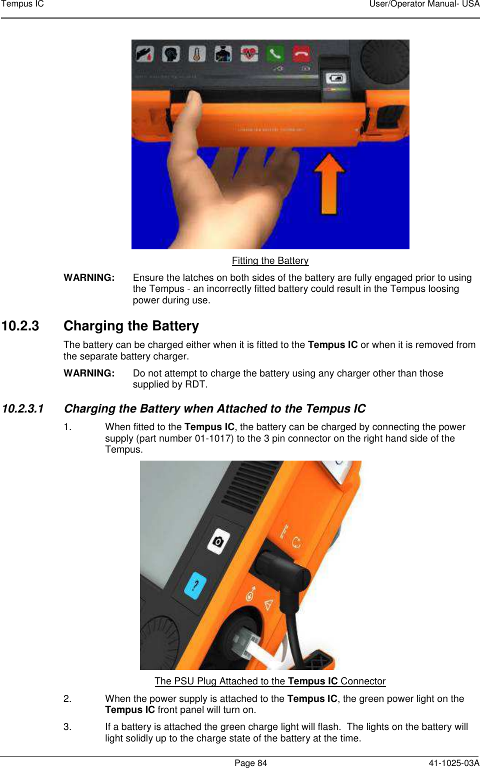 Tempus IC    User/Operator Manual- USA        Page 84   41-1025-03A  Fitting the Battery WARNING:  Ensure the latches on both sides of the battery are fully engaged prior to using the Tempus - an incorrectly fitted battery could result in the Tempus loosing power during use. 10.2.3  Charging the Battery The battery can be charged either when it is fitted to the Tempus IC or when it is removed from the separate battery charger. WARNING:  Do not attempt to charge the battery using any charger other than those supplied by RDT. 10.2.3.1  Charging the Battery when Attached to the Tempus IC 1.  When fitted to the Tempus IC, the battery can be charged by connecting the power supply (part number 01-1017) to the 3 pin connector on the right hand side of the Tempus.  The PSU Plug Attached to the Tempus IC Connector 2.  When the power supply is attached to the Tempus IC, the green power light on the Tempus IC front panel will turn on.  3.  If a battery is attached the green charge light will flash.  The lights on the battery will light solidly up to the charge state of the battery at the time. 