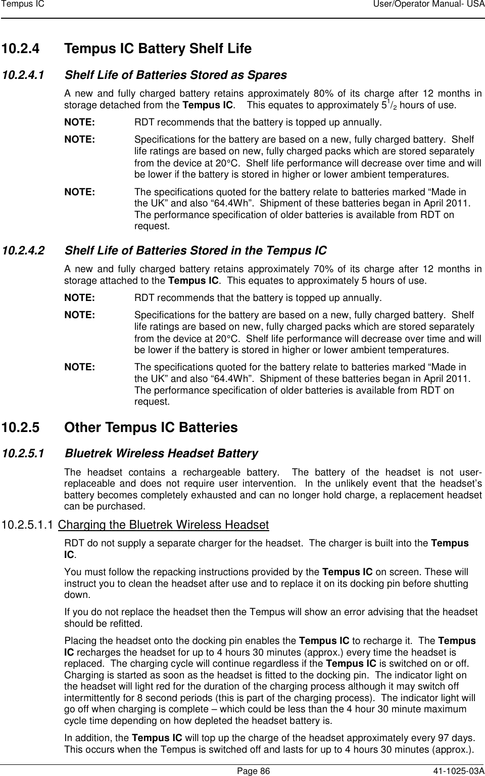 Tempus IC    User/Operator Manual- USA        Page 86   41-1025-03A 10.2.4  Tempus IC Battery Shelf Life 10.2.4.1  Shelf Life of Batteries Stored as Spares A new  and fully charged battery retains approximately 80% of its  charge  after  12 months in storage detached from the Tempus IC.    This equates to approximately 51/2 hours of use. NOTE:  RDT recommends that the battery is topped up annually. NOTE:  Specifications for the battery are based on a new, fully charged battery.  Shelf life ratings are based on new, fully charged packs which are stored separately from the device at 20°C.  Shelf life performance will decrease over time and will be lower if the battery is stored in higher or lower ambient temperatures. NOTE:  The specifications quoted for the battery relate to batteries marked “Made in the UK” and also “64.4Wh”.  Shipment of these batteries began in April 2011.  The performance specification of older batteries is available from RDT on request. 10.2.4.2  Shelf Life of Batteries Stored in the Tempus IC A new  and fully charged battery retains approximately 70% of its  charge  after  12 months in storage attached to the Tempus IC.  This equates to approximately 5 hours of use. NOTE:  RDT recommends that the battery is topped up annually. NOTE:  Specifications for the battery are based on a new, fully charged battery.  Shelf life ratings are based on new, fully charged packs which are stored separately from the device at 20°C.  Shelf life performance will decrease over time and will be lower if the battery is stored in higher or lower ambient temperatures. NOTE:  The specifications quoted for the battery relate to batteries marked “Made in the UK” and also “64.4Wh”.  Shipment of these batteries began in April 2011.  The performance specification of older batteries is available from RDT on request. 10.2.5  Other Tempus IC Batteries  10.2.5.1  Bluetrek Wireless Headset Battery The  headset  contains  a  rechargeable  battery.    The  battery  of  the  headset  is  not  user-replaceable  and does not  require user intervention.    In the unlikely  event that  the  headset’s battery becomes completely exhausted and can no longer hold charge, a replacement headset can be purchased. 10.2.5.1.1 Charging the Bluetrek Wireless Headset RDT do not supply a separate charger for the headset.  The charger is built into the Tempus IC. You must follow the repacking instructions provided by the Tempus IC on screen. These will instruct you to clean the headset after use and to replace it on its docking pin before shutting down. If you do not replace the headset then the Tempus will show an error advising that the headset should be refitted. Placing the headset onto the docking pin enables the Tempus IC to recharge it.  The Tempus IC recharges the headset for up to 4 hours 30 minutes (approx.) every time the headset is replaced.  The charging cycle will continue regardless if the Tempus IC is switched on or off.  Charging is started as soon as the headset is fitted to the docking pin.  The indicator light on the headset will light red for the duration of the charging process although it may switch off intermittently for 8 second periods (this is part of the charging process).  The indicator light will go off when charging is complete – which could be less than the 4 hour 30 minute maximum cycle time depending on how depleted the headset battery is. In addition, the Tempus IC will top up the charge of the headset approximately every 97 days.  This occurs when the Tempus is switched off and lasts for up to 4 hours 30 minutes (approx.).   