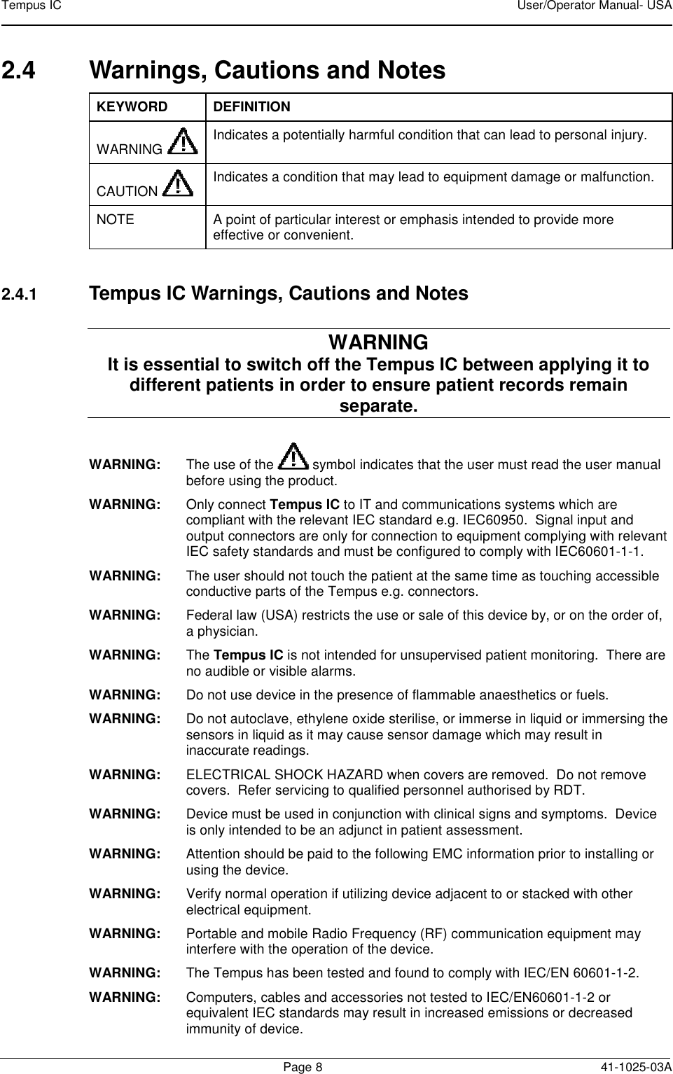 Tempus IC    User/Operator Manual- USA        Page 8  41-1025-03A 2.4  Warnings, Cautions and Notes KEYWORD DEFINITION WARNING  Indicates a potentially harmful condition that can lead to personal injury.  CAUTION    Indicates a condition that may lead to equipment damage or malfunction.  NOTE  A point of particular interest or emphasis intended to provide more effective or convenient.   2.4.1 Tempus IC Warnings, Cautions and Notes WARNING  It is essential to switch off the Tempus IC between applying it to different patients in order to ensure patient records remain separate. WARNING:  The use of the   symbol indicates that the user must read the user manual before using the product. WARNING:    Only connect Tempus IC to IT and communications systems which are compliant with the relevant IEC standard e.g. IEC60950.  Signal input and output connectors are only for connection to equipment complying with relevant IEC safety standards and must be configured to comply with IEC60601-1-1. WARNING:    The user should not touch the patient at the same time as touching accessible conductive parts of the Tempus e.g. connectors. WARNING:  Federal law (USA) restricts the use or sale of this device by, or on the order of, a physician. WARNING:  The Tempus IC is not intended for unsupervised patient monitoring.  There are no audible or visible alarms. WARNING:  Do not use device in the presence of flammable anaesthetics or fuels. WARNING:  Do not autoclave, ethylene oxide sterilise, or immerse in liquid or immersing the sensors in liquid as it may cause sensor damage which may result in inaccurate readings. WARNING:  ELECTRICAL SHOCK HAZARD when covers are removed.  Do not remove covers.  Refer servicing to qualified personnel authorised by RDT. WARNING:  Device must be used in conjunction with clinical signs and symptoms.  Device is only intended to be an adjunct in patient assessment. WARNING:   Attention should be paid to the following EMC information prior to installing or using the device.  WARNING:   Verify normal operation if utilizing device adjacent to or stacked with other electrical equipment.  WARNING:   Portable and mobile Radio Frequency (RF) communication equipment may interfere with the operation of the device. WARNING:   The Tempus has been tested and found to comply with IEC/EN 60601-1-2. WARNING:   Computers, cables and accessories not tested to IEC/EN60601-1-2 or equivalent IEC standards may result in increased emissions or decreased immunity of device.  
