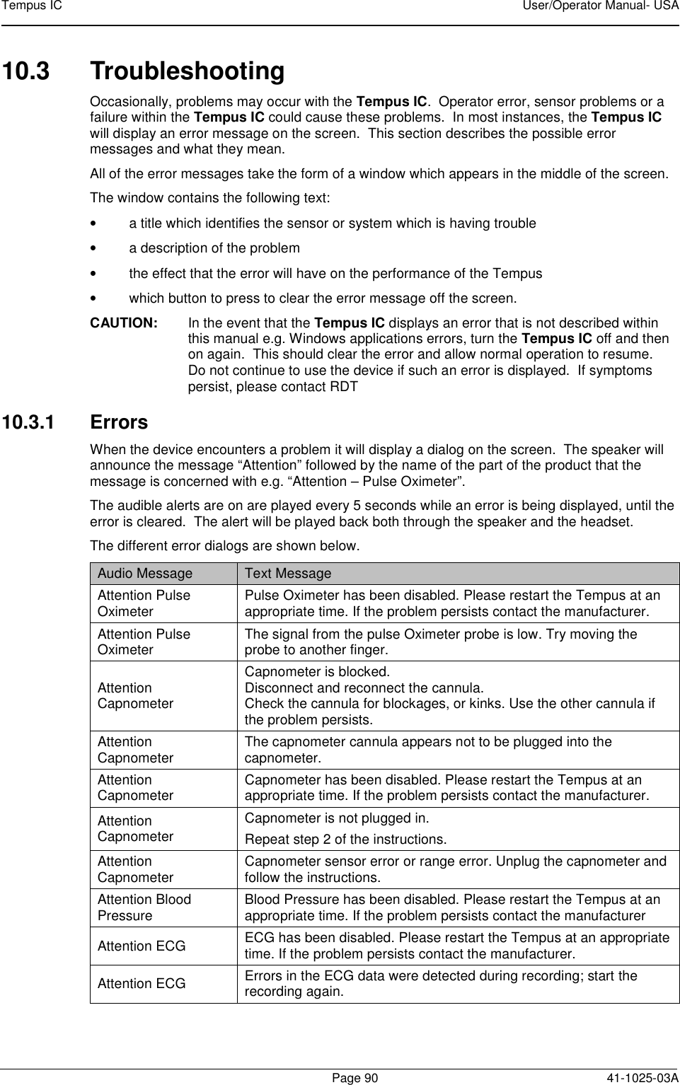 Tempus IC    User/Operator Manual- USA        Page 90   41-1025-03A 10.3  Troubleshooting Occasionally, problems may occur with the Tempus IC.  Operator error, sensor problems or a failure within the Tempus IC could cause these problems.  In most instances, the Tempus IC will display an error message on the screen.  This section describes the possible error messages and what they mean. All of the error messages take the form of a window which appears in the middle of the screen.   The window contains the following text: •  a title which identifies the sensor or system which is having trouble •  a description of the problem •  the effect that the error will have on the performance of the Tempus  •  which button to press to clear the error message off the screen. CAUTION:  In the event that the Tempus IC displays an error that is not described within this manual e.g. Windows applications errors, turn the Tempus IC off and then on again.  This should clear the error and allow normal operation to resume.  Do not continue to use the device if such an error is displayed.  If symptoms persist, please contact RDT  10.3.1  Errors When the device encounters a problem it will display a dialog on the screen.  The speaker will announce the message “Attention” followed by the name of the part of the product that the message is concerned with e.g. “Attention – Pulse Oximeter”. The audible alerts are on are played every 5 seconds while an error is being displayed, until the error is cleared.  The alert will be played back both through the speaker and the headset. The different error dialogs are shown below. Audio Message  Text Message Attention Pulse Oximeter  Pulse Oximeter has been disabled. Please restart the Tempus at an appropriate time. If the problem persists contact the manufacturer. Attention Pulse Oximeter  The signal from the pulse Oximeter probe is low. Try moving the probe to another finger. Attention Capnometer Capnometer is blocked. Disconnect and reconnect the cannula.   Check the cannula for blockages, or kinks. Use the other cannula if the problem persists. Attention Capnometer  The capnometer cannula appears not to be plugged into the capnometer. Attention Capnometer  Capnometer has been disabled. Please restart the Tempus at an appropriate time. If the problem persists contact the manufacturer. Attention Capnometer Capnometer is not plugged in. Repeat step 2 of the instructions. Attention Capnometer  Capnometer sensor error or range error. Unplug the capnometer and follow the instructions. Attention Blood Pressure  Blood Pressure has been disabled. Please restart the Tempus at an appropriate time. If the problem persists contact the manufacturer Attention ECG  ECG has been disabled. Please restart the Tempus at an appropriate time. If the problem persists contact the manufacturer. Attention ECG  Errors in the ECG data were detected during recording; start the recording again. 