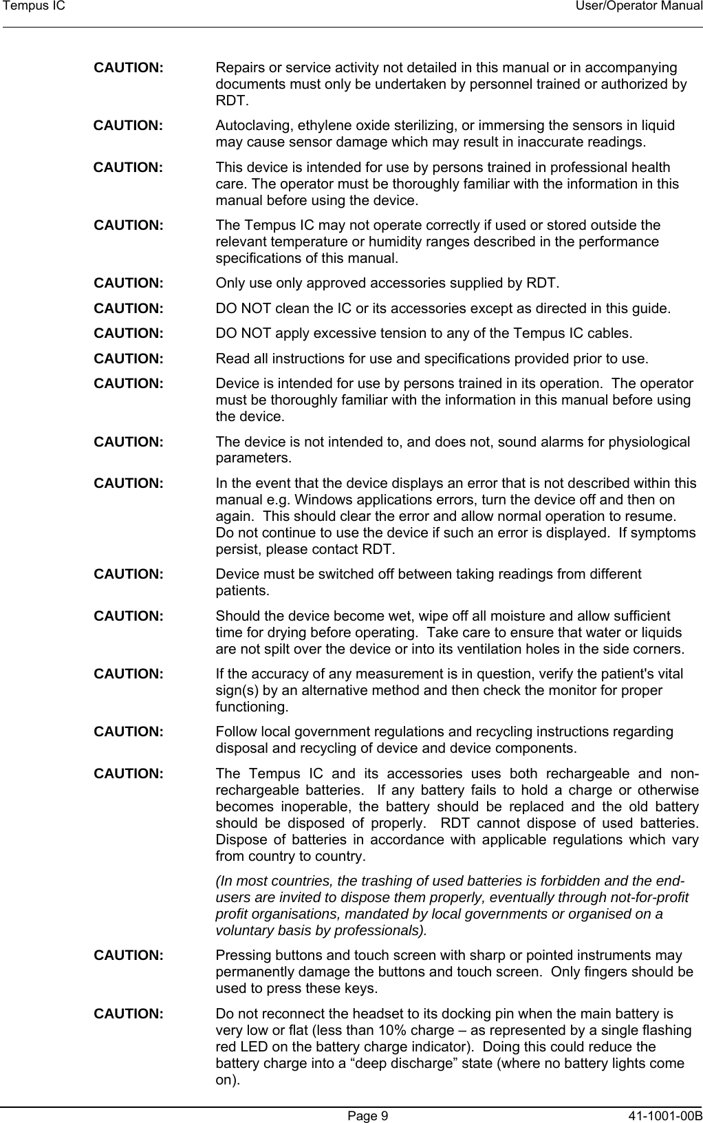 Tempus IC    User/Operator Manual     Page 9  41-1001-00B CAUTION:  Repairs or service activity not detailed in this manual or in accompanying documents must only be undertaken by personnel trained or authorized by RDT. CAUTION:    Autoclaving, ethylene oxide sterilizing, or immersing the sensors in liquid may cause sensor damage which may result in inaccurate readings. CAUTION:    This device is intended for use by persons trained in professional health care. The operator must be thoroughly familiar with the information in this manual before using the device. CAUTION:  The Tempus IC may not operate correctly if used or stored outside the relevant temperature or humidity ranges described in the performance specifications of this manual. CAUTION:  Only use only approved accessories supplied by RDT. CAUTION:  DO NOT clean the IC or its accessories except as directed in this guide. CAUTION:  DO NOT apply excessive tension to any of the Tempus IC cables. CAUTION:  Read all instructions for use and specifications provided prior to use.  CAUTION:  Device is intended for use by persons trained in its operation.  The operator must be thoroughly familiar with the information in this manual before using the device. CAUTION:  The device is not intended to, and does not, sound alarms for physiological parameters.   CAUTION:  In the event that the device displays an error that is not described within this manual e.g. Windows applications errors, turn the device off and then on again.  This should clear the error and allow normal operation to resume.  Do not continue to use the device if such an error is displayed.  If symptoms persist, please contact RDT. CAUTION:  Device must be switched off between taking readings from different patients. CAUTION:  Should the device become wet, wipe off all moisture and allow sufficient time for drying before operating.  Take care to ensure that water or liquids are not spilt over the device or into its ventilation holes in the side corners. CAUTION:  If the accuracy of any measurement is in question, verify the patient&apos;s vital sign(s) by an alternative method and then check the monitor for proper functioning. CAUTION:  Follow local government regulations and recycling instructions regarding disposal and recycling of device and device components. CAUTION:  The Tempus IC and its accessories uses both rechargeable and non-rechargeable batteries.  If any battery fails to hold a charge or otherwise becomes inoperable, the battery should be replaced and the old battery should be disposed of properly.  RDT cannot dispose of used batteries. Dispose of batteries in accordance with applicable regulations which vary from country to country.   (In most countries, the trashing of used batteries is forbidden and the end-users are invited to dispose them properly, eventually through not-for-profit profit organisations, mandated by local governments or organised on a voluntary basis by professionals). CAUTION:  Pressing buttons and touch screen with sharp or pointed instruments may permanently damage the buttons and touch screen.  Only fingers should be used to press these keys. CAUTION:  Do not reconnect the headset to its docking pin when the main battery is very low or flat (less than 10% charge – as represented by a single flashing red LED on the battery charge indicator).  Doing this could reduce the battery charge into a “deep discharge” state (where no battery lights come on). 