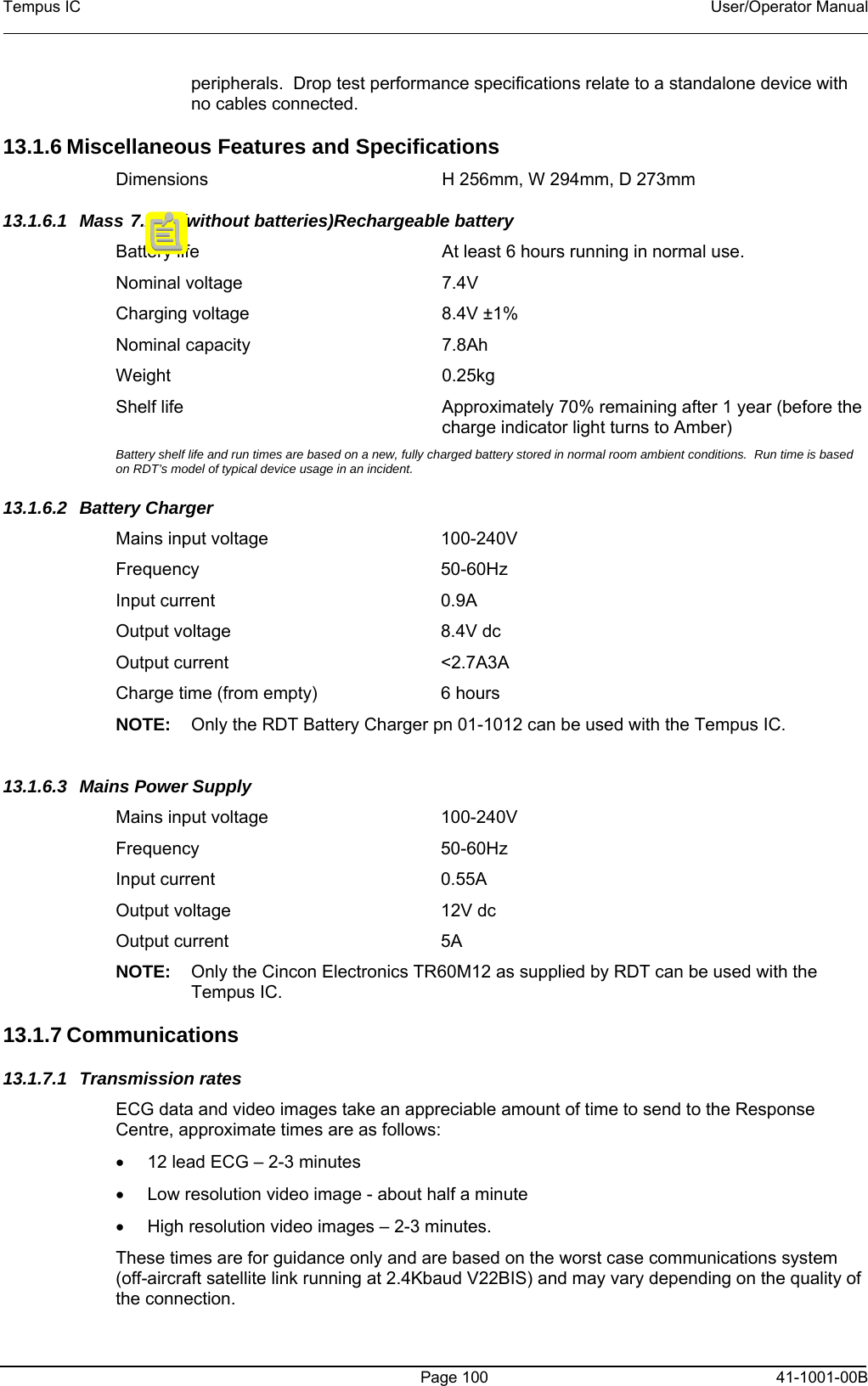 Tempus IC    User/Operator Manual     Page 100  41-1001-00B peripherals.  Drop test performance specifications relate to a standalone device with no cables connected.  13.1.6 Miscellaneous Features and Specifications Dimensions  H 256mm, W 294mm, D 273mm 13.1.6.1 Mass 7.2kg (without batteries)Rechargeable battery Battery life   At least 6 hours running in normal use. Nominal voltage   7.4V Charging voltage   8.4V ±1% Nominal capacity   7.8Ah Weight   0.25kg Shelf life  Approximately 70% remaining after 1 year (before the charge indicator light turns to Amber) Battery shelf life and run times are based on a new, fully charged battery stored in normal room ambient conditions.  Run time is based on RDT’s model of typical device usage in an incident. 13.1.6.2 Battery Charger Mains input voltage  100-240V Frequency 50-60Hz Input current  0.9A Output voltage  8.4V dc Output current  &lt;2.7A3A Charge time (from empty)   6 hours NOTE:  Only the RDT Battery Charger pn 01-1012 can be used with the Tempus IC.  13.1.6.3  Mains Power Supply Mains input voltage  100-240V Frequency 50-60Hz Input current  0.55A Output voltage  12V dc Output current  5A NOTE:  Only the Cincon Electronics TR60M12 as supplied by RDT can be used with the Tempus IC.  13.1.7 Communications  13.1.7.1 Transmission rates ECG data and video images take an appreciable amount of time to send to the Response Centre, approximate times are as follows: •  12 lead ECG – 2-3 minutes •  Low resolution video image - about half a minute •  High resolution video images – 2-3 minutes. These times are for guidance only and are based on the worst case communications system (off-aircraft satellite link running at 2.4Kbaud V22BIS) and may vary depending on the quality of the connection. 