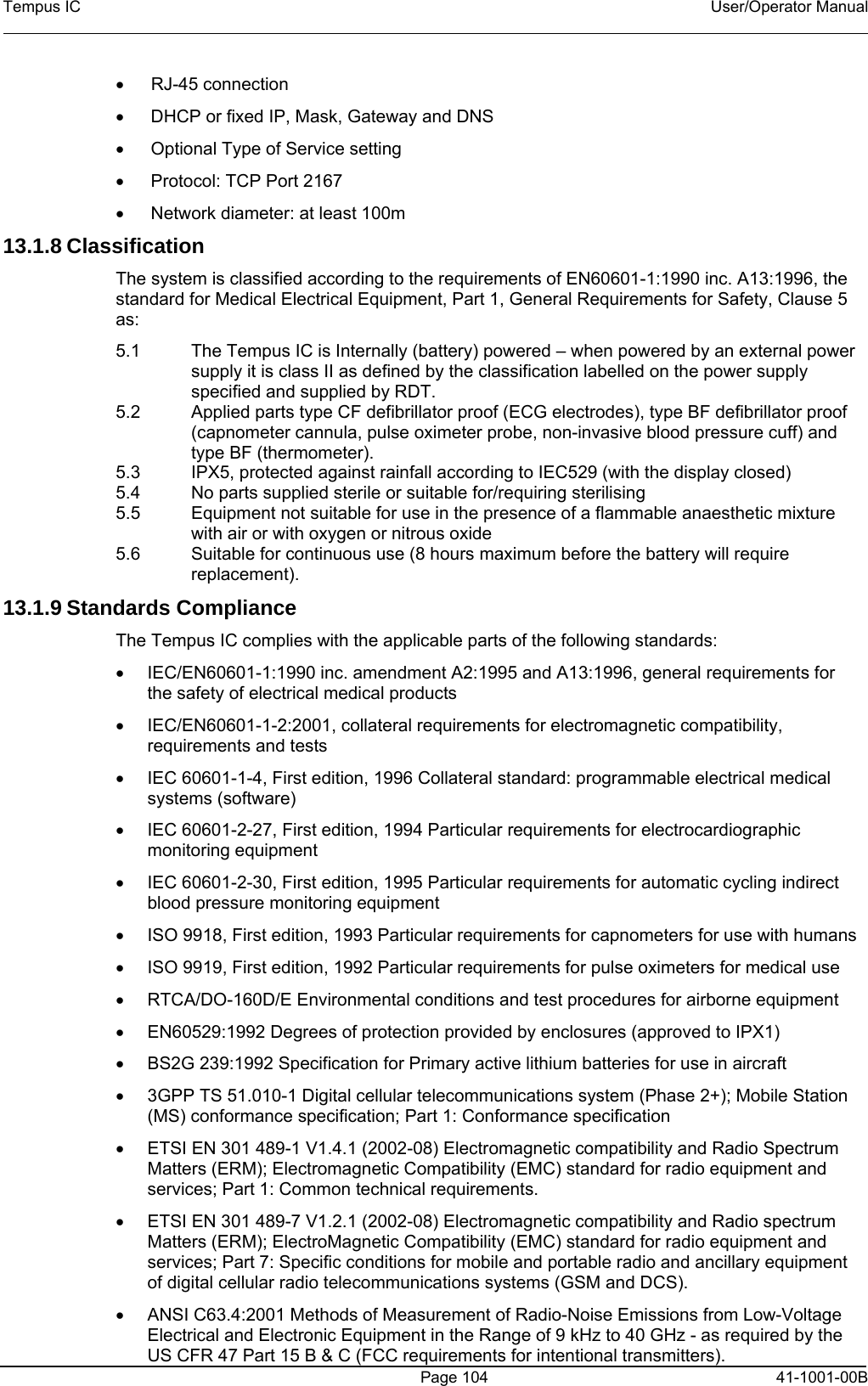 Tempus IC    User/Operator Manual     Page 104  41-1001-00B • RJ-45 connection •  DHCP or fixed IP, Mask, Gateway and DNS •  Optional Type of Service setting •  Protocol: TCP Port 2167 •  Network diameter: at least 100m 13.1.8 Classification The system is classified according to the requirements of EN60601-1:1990 inc. A13:1996, the standard for Medical Electrical Equipment, Part 1, General Requirements for Safety, Clause 5 as: 5.1  The Tempus IC is Internally (battery) powered – when powered by an external power supply it is class II as defined by the classification labelled on the power supply specified and supplied by RDT. 5.2  Applied parts type CF defibrillator proof (ECG electrodes), type BF defibrillator proof (capnometer cannula, pulse oximeter probe, non-invasive blood pressure cuff) and type BF (thermometer). 5.3  IPX5, protected against rainfall according to IEC529 (with the display closed) 5.4  No parts supplied sterile or suitable for/requiring sterilising 5.5  Equipment not suitable for use in the presence of a flammable anaesthetic mixture with air or with oxygen or nitrous oxide 5.6  Suitable for continuous use (8 hours maximum before the battery will require replacement). 13.1.9 Standards Compliance  The Tempus IC complies with the applicable parts of the following standards: •  IEC/EN60601-1:1990 inc. amendment A2:1995 and A13:1996, general requirements for the safety of electrical medical products •  IEC/EN60601-1-2:2001, collateral requirements for electromagnetic compatibility, requirements and tests •  IEC 60601-1-4, First edition, 1996 Collateral standard: programmable electrical medical systems (software) •  IEC 60601-2-27, First edition, 1994 Particular requirements for electrocardiographic monitoring equipment •  IEC 60601-2-30, First edition, 1995 Particular requirements for automatic cycling indirect blood pressure monitoring equipment •  ISO 9918, First edition, 1993 Particular requirements for capnometers for use with humans •  ISO 9919, First edition, 1992 Particular requirements for pulse oximeters for medical use •  RTCA/DO-160D/E Environmental conditions and test procedures for airborne equipment •  EN60529:1992 Degrees of protection provided by enclosures (approved to IPX1) •  BS2G 239:1992 Specification for Primary active lithium batteries for use in aircraft •  3GPP TS 51.010-1 Digital cellular telecommunications system (Phase 2+); Mobile Station (MS) conformance specification; Part 1: Conformance specification •  ETSI EN 301 489-1 V1.4.1 (2002-08) Electromagnetic compatibility and Radio Spectrum Matters (ERM); Electromagnetic Compatibility (EMC) standard for radio equipment and services; Part 1: Common technical requirements. •  ETSI EN 301 489-7 V1.2.1 (2002-08) Electromagnetic compatibility and Radio spectrum Matters (ERM); ElectroMagnetic Compatibility (EMC) standard for radio equipment and services; Part 7: Specific conditions for mobile and portable radio and ancillary equipment of digital cellular radio telecommunications systems (GSM and DCS). •  ANSI C63.4:2001 Methods of Measurement of Radio-Noise Emissions from Low-Voltage Electrical and Electronic Equipment in the Range of 9 kHz to 40 GHz - as required by the US CFR 47 Part 15 B &amp; C (FCC requirements for intentional transmitters). 