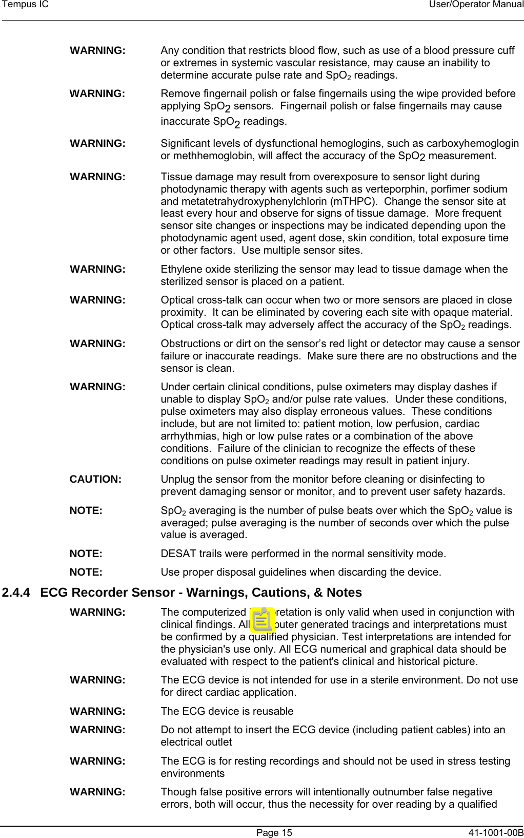 Tempus IC    User/Operator Manual      Page 15   41-1001-00B WARNING:    Any condition that restricts blood flow, such as use of a blood pressure cuff or extremes in systemic vascular resistance, may cause an inability to determine accurate pulse rate and SpO2 readings. WARNING:    Remove fingernail polish or false fingernails using the wipe provided before applying SpO2 sensors.  Fingernail polish or false fingernails may cause inaccurate SpO2 readings.   WARNING:    Significant levels of dysfunctional hemoglogins, such as carboxyhemoglogin or methhemoglobin, will affect the accuracy of the SpO2 measurement. WARNING:    Tissue damage may result from overexposure to sensor light during photodynamic therapy with agents such as verteporphin, porfimer sodium and metatetrahydroxyphenylchlorin (mTHPC).  Change the sensor site at least every hour and observe for signs of tissue damage.  More frequent sensor site changes or inspections may be indicated depending upon the photodynamic agent used, agent dose, skin condition, total exposure time or other factors.  Use multiple sensor sites. WARNING:    Ethylene oxide sterilizing the sensor may lead to tissue damage when the sterilized sensor is placed on a patient. WARNING:    Optical cross-talk can occur when two or more sensors are placed in close proximity.  It can be eliminated by covering each site with opaque material.  Optical cross-talk may adversely affect the accuracy of the SpO2 readings. WARNING:    Obstructions or dirt on the sensor’s red light or detector may cause a sensor failure or inaccurate readings.  Make sure there are no obstructions and the sensor is clean.  WARNING:    Under certain clinical conditions, pulse oximeters may display dashes if unable to display SpO2 and/or pulse rate values.  Under these conditions, pulse oximeters may also display erroneous values.  These conditions include, but are not limited to: patient motion, low perfusion, cardiac arrhythmias, high or low pulse rates or a combination of the above conditions.  Failure of the clinician to recognize the effects of these conditions on pulse oximeter readings may result in patient injury. CAUTION:    Unplug the sensor from the monitor before cleaning or disinfecting to prevent damaging sensor or monitor, and to prevent user safety hazards. NOTE:    SpO2 averaging is the number of pulse beats over which the SpO2 value is averaged; pulse averaging is the number of seconds over which the pulse value is averaged. NOTE:    DESAT trails were performed in the normal sensitivity mode. NOTE:    Use proper disposal guidelines when discarding the device. 2.4.4  ECG Recorder Sensor - Warnings, Cautions, &amp; Notes WARNING:   The computerized interpretation is only valid when used in conjunction with clinical findings. All computer generated tracings and interpretations must be confirmed by a qualified physician. Test interpretations are intended for the physician&apos;s use only. All ECG numerical and graphical data should be evaluated with respect to the patient&apos;s clinical and historical picture.  WARNING:   The ECG device is not intended for use in a sterile environment. Do not use for direct cardiac application.  WARNING:   The ECG device is reusable  WARNING:   Do not attempt to insert the ECG device (including patient cables) into an electrical outlet  WARNING:   The ECG is for resting recordings and should not be used in stress testing environments  WARNING:   Though false positive errors will intentionally outnumber false negative errors, both will occur, thus the necessity for over reading by a qualified 