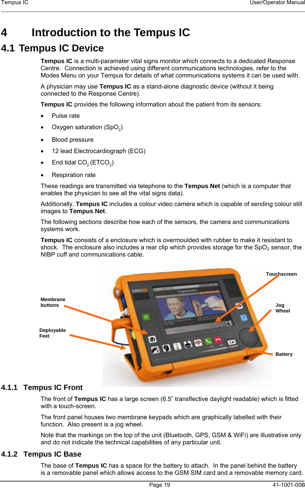 Tempus IC    User/Operator Manual    4  Introduction to the Tempus IC 4.1 Tempus IC Device Tempus IC is a multi-paramater vital signs monitor which connects to a dedicated Response Centre.  Connection is achieved using different communications technologies, refer to the Modes Menu on your Tempus for details of what communications systems it can be used with.  A physician may use Tempus IC as a stand-alone diagnostic device (without it being connected to the Response Centre).   Tempus IC provides the following information about the patient from its sensors: • Pulse rate •  Oxygen saturation (SpO2)  • Blood pressure •  12 lead Electrocardiograph (ECG) •  End tidal CO2 (ETCO2) • Respiration rate These readings are transmitted via telephone to the Tempus Net (which is a computer that enables the physician to see all the vital signs data).   Additionally, Tempus IC includes a colour video camera which is capable of sending colour still images to Tempus Net. The following sections describe how each of the sensors, the camera and communications systems work.   Tempus IC consists of a enclosure which is overmoulded with rubber to make it resistant to shock.  The enclosure also includes a rear clip which provides storage for the SpO2 sensor, the NIBP cuff and communications cable.         The   Page 19   41-1001-00B Tempus IC   4.1.1  Tempus IC Front  The front of Tempus IC has a large screen (6.5” transflective daylight readable) which is fitted with a touch-screen.   The front panel houses two membrane keypads which are graphically labelled with their function.  Also present is a jog wheel. Note that the markings on the top of the unit (Bluetooth, GPS, GSM &amp; WiFi) are illustrative only and do not indicate the technical capabilities of any particular unit. Deployable Feet Membrane buttons  Jog Wheel Touchscreen Battery 4.1.2  Tempus IC Base The base of Tempus IC has a space for the battery to attach.  In the panel behind the battery is a removable panel which allows access to the GSM SIM card and a removable memory card.   