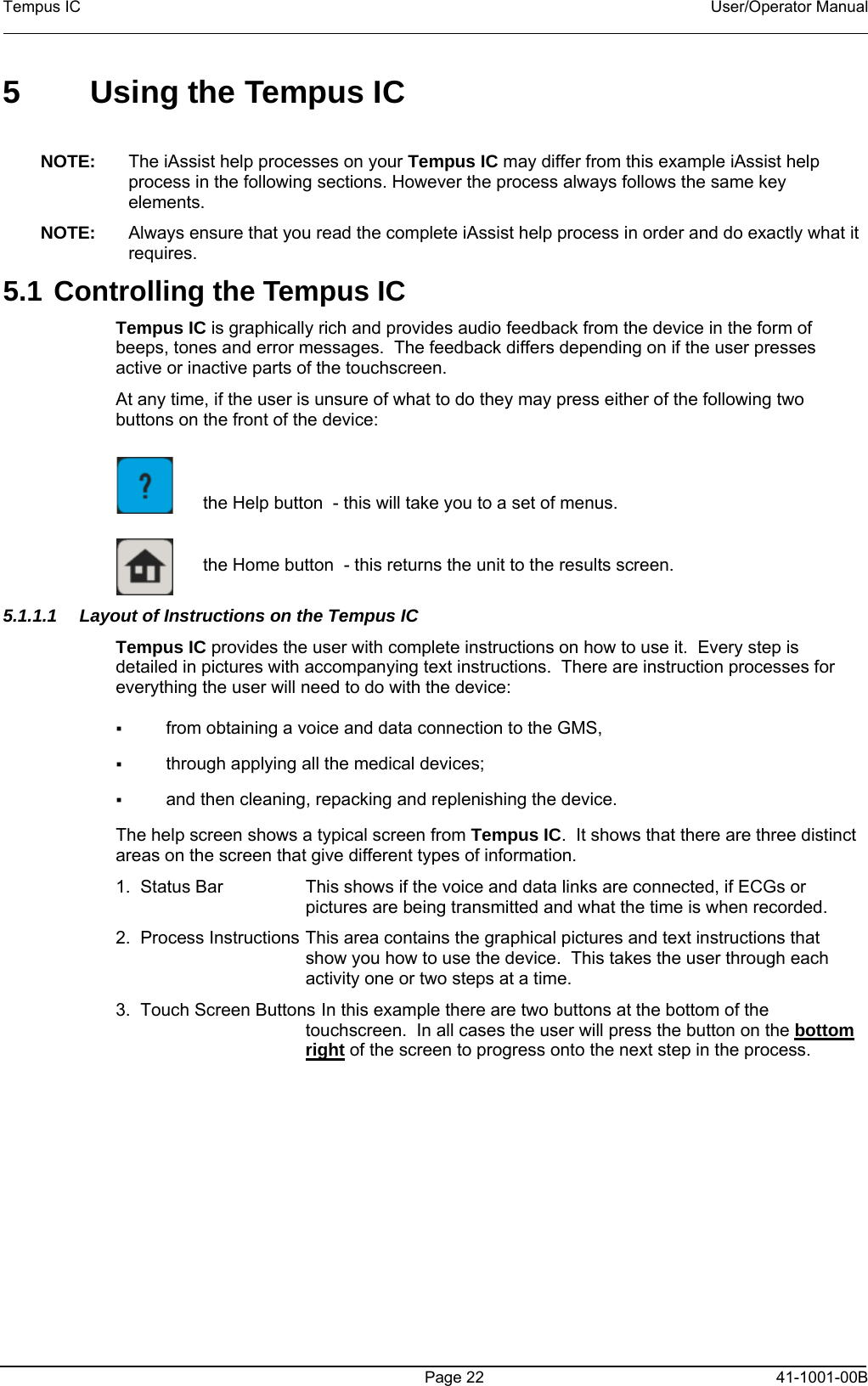 Tempus IC    User/Operator Manual    5  Using the Tempus IC  NOTE:  The iAssist help processes on your Tempus IC may differ from this example iAssist help process in the following sections. However the process always follows the same key elements.   NOTE:  Always ensure that you read the complete iAssist help process in order and do exactly what it requires.  5.1 Controlling the Tempus IC Tempus IC is graphically rich and provides audio feedback from the device in the form of beeps, tones and error messages.  The feedback differs depending on if the user presses active or inactive parts of the touchscreen. At any time, if the user is unsure of what to do they may press either of the following two buttons on the front of the device:       the Help button  - this will take you to a set of menus.       the Home button  - this returns the unit to the results screen.     5.1.1.1  Layout of Instructions on the Tempus IC Tempus IC provides the user with complete instructions on how to use it.  Every step is detailed in pictures with accompanying text instructions.  There are instruction processes for everything the user will need to do with the device:   from obtaining a voice and data connection to the GMS,   through applying all the medical devices;   and then cleaning, repacking and replenishing the device. The help screen shows a typical screen from Tempus IC.  It shows that there are three distinct areas on the screen that give different types of information. 1.  Status Bar   This shows if the voice and data links are connected, if ECGs or pictures are being transmitted and what the time is when recorded. 2.  Process Instructions  This area contains the graphical pictures and text instructions that show you how to use the device.  This takes the user through each activity one or two steps at a time. 3.  Touch Screen Buttons  In this example there are two buttons at the bottom of the touchscreen.  In all cases the user will press the button on the bottom right of the screen to progress onto the next step in the process.       Page 22   41-1001-00B 