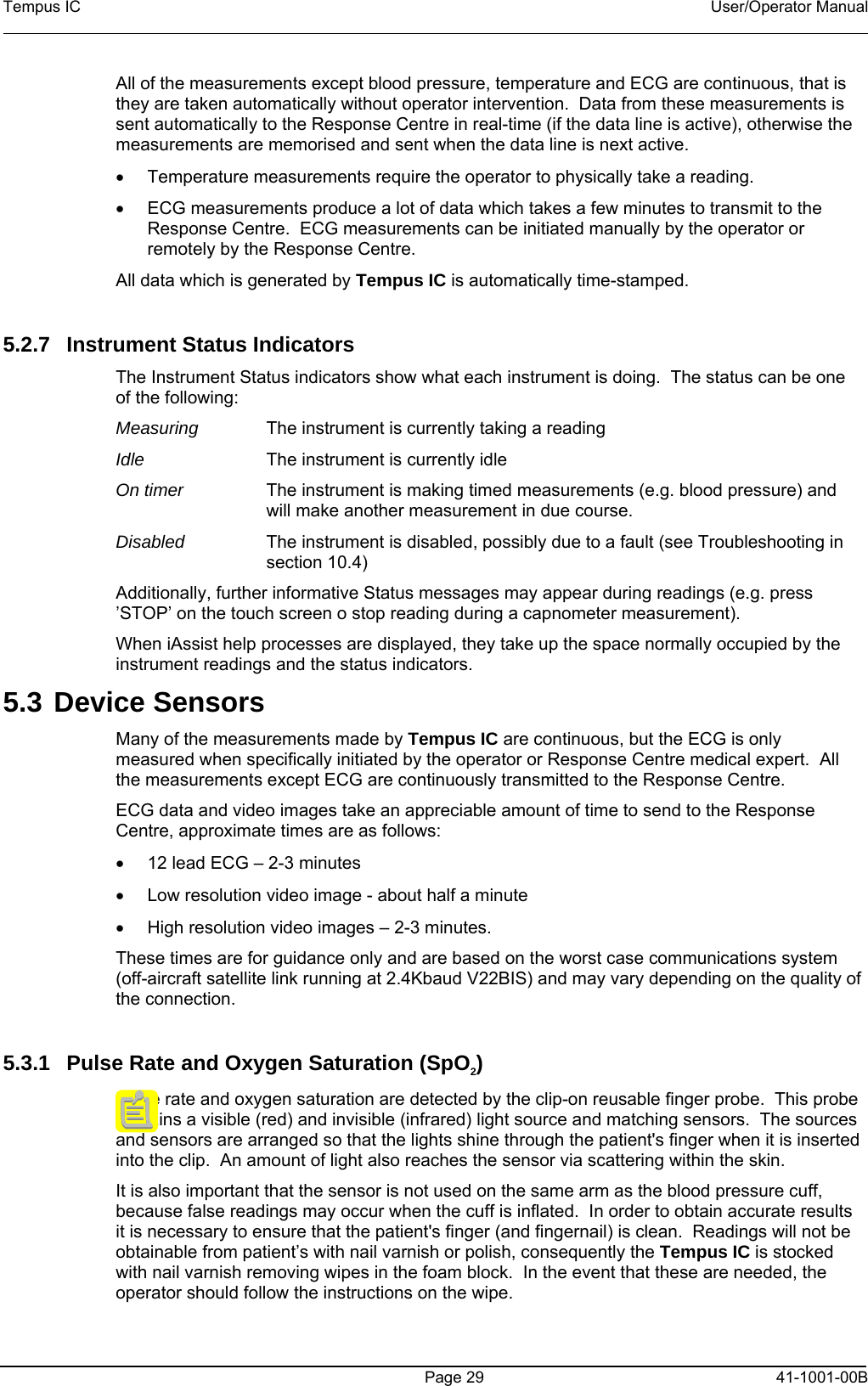 Tempus IC    User/Operator Manual      Page 29   41-1001-00B All of the measurements except blood pressure, temperature and ECG are continuous, that is they are taken automatically without operator intervention.  Data from these measurements is sent automatically to the Response Centre in real-time (if the data line is active), otherwise the measurements are memorised and sent when the data line is next active. •  Temperature measurements require the operator to physically take a reading.  •  ECG measurements produce a lot of data which takes a few minutes to transmit to the Response Centre.  ECG measurements can be initiated manually by the operator or remotely by the Response Centre. All data which is generated by Tempus IC is automatically time-stamped.  5.2.7 Instrument Status Indicators The Instrument Status indicators show what each instrument is doing.  The status can be one of the following: Measuring  The instrument is currently taking a reading Idle  The instrument is currently idle On timer  The instrument is making timed measurements (e.g. blood pressure) and will make another measurement in due course.   Disabled  The instrument is disabled, possibly due to a fault (see Troubleshooting in section 10.4) Additionally, further informative Status messages may appear during readings (e.g. press ’STOP’ on the touch screen o stop reading during a capnometer measurement). When iAssist help processes are displayed, they take up the space normally occupied by the instrument readings and the status indicators. 5.3 Device Sensors Many of the measurements made by Tempus IC are continuous, but the ECG is only measured when specifically initiated by the operator or Response Centre medical expert.  All the measurements except ECG are continuously transmitted to the Response Centre.  ECG data and video images take an appreciable amount of time to send to the Response Centre, approximate times are as follows: •  12 lead ECG – 2-3 minutes •  Low resolution video image - about half a minute •  High resolution video images – 2-3 minutes. These times are for guidance only and are based on the worst case communications system (off-aircraft satellite link running at 2.4Kbaud V22BIS) and may vary depending on the quality of the connection.  5.3.1  Pulse Rate and Oxygen Saturation (SpO2) Pulse rate and oxygen saturation are detected by the clip-on reusable finger probe.  This probe contains a visible (red) and invisible (infrared) light source and matching sensors.  The sources and sensors are arranged so that the lights shine through the patient&apos;s finger when it is inserted into the clip.  An amount of light also reaches the sensor via scattering within the skin. It is also important that the sensor is not used on the same arm as the blood pressure cuff, because false readings may occur when the cuff is inflated.  In order to obtain accurate results it is necessary to ensure that the patient&apos;s finger (and fingernail) is clean.  Readings will not be obtainable from patient’s with nail varnish or polish, consequently the Tempus IC is stocked with nail varnish removing wipes in the foam block.  In the event that these are needed, the operator should follow the instructions on the wipe. 