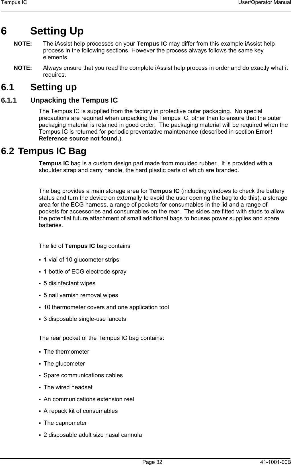 Tempus IC    User/Operator Manual      Page 32   41-1001-00B 6  Setting Up  NOTE:  The iAssist help processes on your Tempus IC may differ from this example iAssist help process in the following sections. However the process always follows the same key elements.   NOTE:  Always ensure that you read the complete iAssist help process in order and do exactly what it requires.  6.1 Setting up 6.1.1  Unpacking the Tempus IC The Tempus IC is supplied from the factory in protective outer packaging.  No special precautions are required when unpacking the Tempus IC, other than to ensure that the outer packaging material is retained in good order.  The packaging material will be required when the Tempus IC is returned for periodic preventative maintenance (described in section Error! Reference source not found.).   6.2 Tempus IC Bag Tempus IC bag is a custom design part made from moulded rubber.  It is provided with a shoulder strap and carry handle, the hard plastic parts of which are branded.  The bag provides a main storage area for Tempus IC (including windows to check the battery status and turn the device on externally to avoid the user opening the bag to do this), a storage area for the ECG harness, a range of pockets for consumables in the lid and a range of pockets for accessories and consumables on the rear.  The sides are fitted with studs to allow the potential future attachment of small additional bags to houses power supplies and spare batteries.  The lid of Tempus IC bag contains   1 vial of 10 glucometer strips  1 bottle of ECG electrode spray  5 disinfectant wipes  5 nail varnish removal wipes  10 thermometer covers and one application tool  3 disposable single-use lancets  The rear pocket of the Tempus IC bag contains:  The thermometer  The glucometer  Spare communications cables  The wired headset  An communications extension reel  A repack kit of consumables  The capnometer  2 disposable adult size nasal cannula   