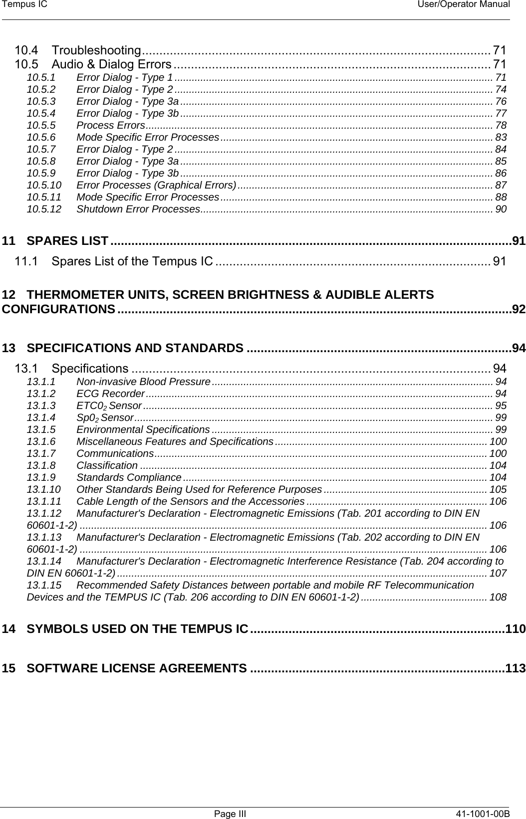 Tempus IC    User/Operator Manual     Page III 41-1001-00B 10.4 Troubleshooting.................................................................................................... 71 10.5 Audio &amp; Dialog Errors ........................................................................................... 71 10.5.1 Error Dialog - Type 1............................................................................................................... 71 10.5.2 Error Dialog - Type 2............................................................................................................... 74 10.5.3 Error Dialog - Type 3a............................................................................................................. 76 10.5.4 Error Dialog - Type 3b............................................................................................................. 77 10.5.5 Process Errors......................................................................................................................... 78 10.5.6 Mode Specific Error Processes............................................................................................... 83 10.5.7 Error Dialog - Type 2............................................................................................................... 84 10.5.8 Error Dialog - Type 3a............................................................................................................. 85 10.5.9 Error Dialog - Type 3b............................................................................................................. 86 10.5.10 Error Processes (Graphical Errors)......................................................................................... 87 10.5.11 Mode Specific Error Processes............................................................................................... 88 10.5.12 Shutdown Error Processes...................................................................................................... 90 11 SPARES LIST...................................................................................................................91 11.1 Spares List of the Tempus IC ............................................................................... 91 12 THERMOMETER UNITS, SCREEN BRIGHTNESS &amp; AUDIBLE ALERTS CONFIGURATIONS.................................................................................................................92 13 SPECIFICATIONS AND STANDARDS ............................................................................94 13.1 Specifications ....................................................................................................... 94 13.1.1 Non-invasive Blood Pressure.................................................................................................. 94 13.1.2 ECG Recorder......................................................................................................................... 94 13.1.3 ETC02 Sensor..........................................................................................................................95 13.1.4 Sp02 Sensor............................................................................................................................. 99 13.1.5 Environmental Specifications .................................................................................................. 99 13.1.6 Miscellaneous Features and Specifications .......................................................................... 100 13.1.7 Communications.................................................................................................................... 100 13.1.8 Classification ......................................................................................................................... 104 13.1.9 Standards Compliance.......................................................................................................... 104 13.1.10 Other Standards Being Used for Reference Purposes ......................................................... 105 13.1.11 Cable Length of the Sensors and the Accessories ............................................................... 106 13.1.12 Manufacturer&apos;s Declaration - Electromagnetic Emissions (Tab. 201 according to DIN EN 60601-1-2) .............................................................................................................................................. 106 13.1.13 Manufacturer&apos;s Declaration - Electromagnetic Emissions (Tab. 202 according to DIN EN 60601-1-2) .............................................................................................................................................. 106 13.1.14 Manufacturer&apos;s Declaration - Electromagnetic Interference Resistance (Tab. 204 according to DIN EN 60601-1-2)................................................................................................................................. 107 13.1.15 Recommended Safety Distances between portable and mobile RF Telecommunication Devices and the TEMPUS IC (Tab. 206 according to DIN EN 60601-1-2)............................................ 108 14 SYMBOLS USED ON THE TEMPUS IC.........................................................................110 15 SOFTWARE LICENSE AGREEMENTS .........................................................................113  