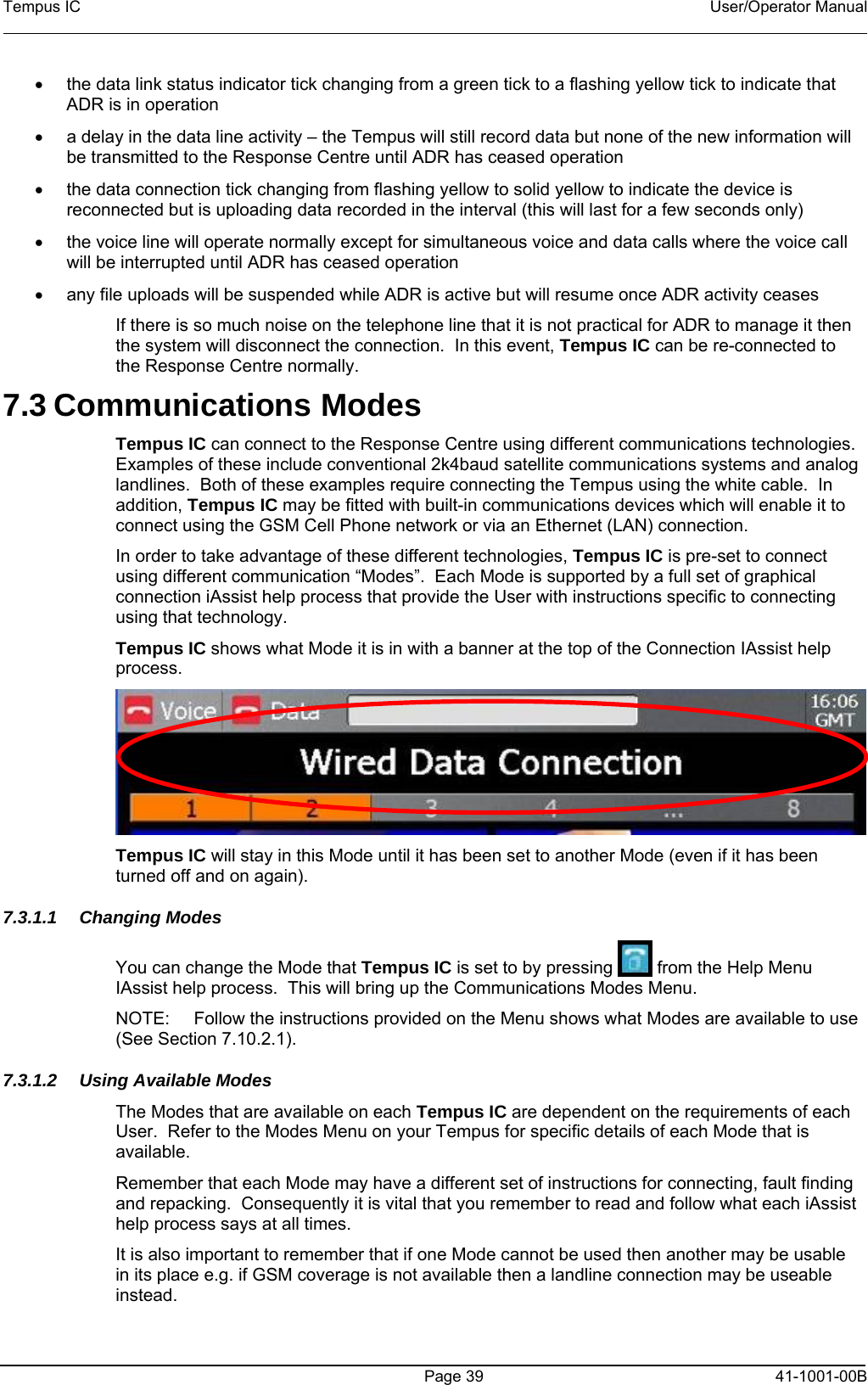 Tempus IC    User/Operator Manual      Page 39   41-1001-00B •  the da een tick to a flashing yellow tick to indicate that •  e activity – the Tempus will still record data but none of the new information will • dicate the device is  •  call • sume once ADR activity ceases  en 7.3 Com es  Centre using different communications technologies.   connect  Mode it is in with a banner at the top of the Connection IAssist help ta link status indicator tick changing from a grADR is in operation a delay in the data linbe transmitted to the Response Centre until ADR has ceased operation  the data connection tick changing from flashing yellow to solid yellow to inreconnected but is uploading data recorded in the interval (this will last for a few seconds only)the voice line will operate normally except for simultaneous voice and data calls where the voicewill be interrupted until ADR has ceased operation any file uploads will be suspended while ADR is active but will reIf there is so much noise on the telephone line that it is not practical for ADR to manage it ththe system will disconnect the connection.  In this event, Tempus IC can be re-connected to the Response Centre normally. munications ModTempus IC can connect to the ResponseExamples of these include conventional 2k4baud satellite communications systems and analog landlines.  Both of these examples require connecting the Tempus using the white cable.  In addition, Tempus IC may be fitted with built-in communications devices which will enable it to connect using the GSM Cell Phone network or via an Ethernet (LAN) connection. In order to take advantage of these different technologies, Tempus IC is pre-set tousing different communication “Modes”.  Each Mode is supported by a full set of graphical connection iAssist help process that provide the User with instructions specific to connectingusing that technology.   Tempus IC shows what process.  Tempus IC will stay in this Mode until it has been set to another Mode (even if it has been 7.3.1.1 ChaYou can change the Mode that Tempus IC is set to by pressing turned off and on again). nging Modes  from the Help Menu es re available to use 7.3.1.2  Usinailable on each Tempus IC are dependent on the requirements of each  that each Mode may have a different set of instructions for connecting, fault finding  that if one Mode cannot be used then another may be usable IAssist help process.  This will bring up the Communications Mod Menu.   NOTE:  Follow the instructions provided on the Menu shows what Modes a(See Section 7.10.2.1). g Available Modes  The Modes that are avUser.  Refer to the Modes Menu on your Tempus for specific details of each Mode that is available. Rememberand repacking.  Consequently it is vital that you remember to read and follow what each iAssist help process says at all times. It is also important to rememberin its place e.g. if GSM coverage is not available then a landline connection may be useable instead. 