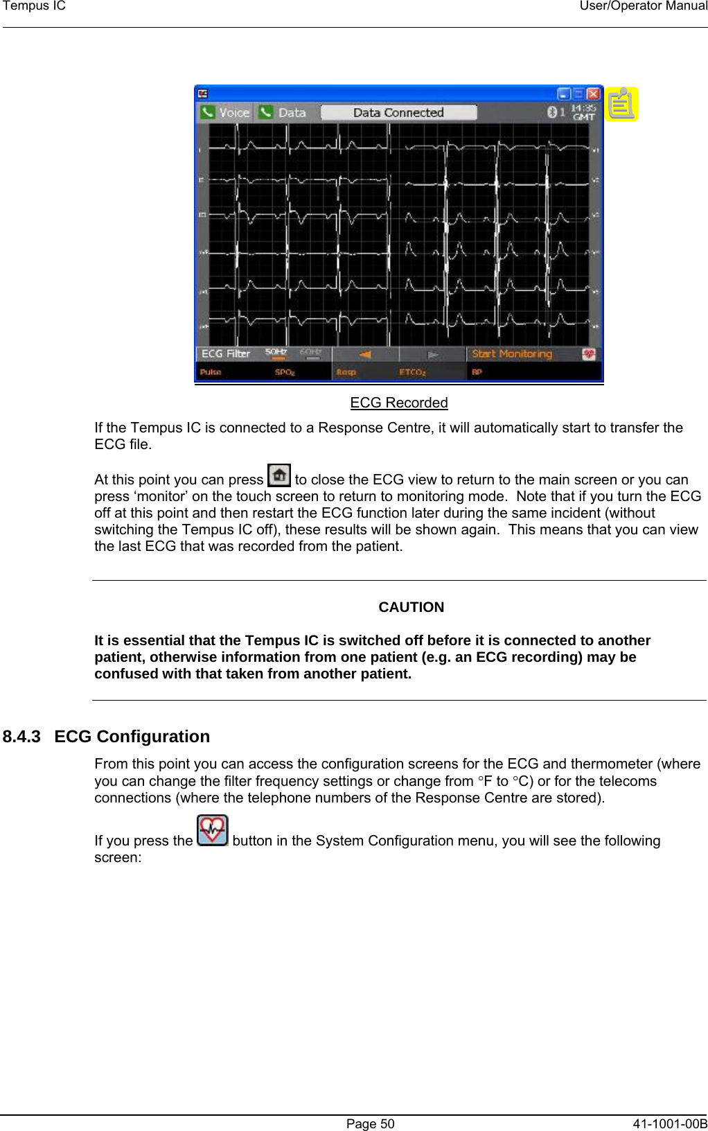 Tempus IC    User/Operator Manual      ECG Recorded If the Tempus IC is connected to a Response Centre, it will automatically start to transfer the ECG file.   At this point you can press   to close the ECG view to return to the main screen or you can press ‘monitor’ on the touch screen to return to monitoring mode.  Note that if you turn the ECG off at this point and then restart the ECG function later during the same incident (without switching the Tempus IC off), these results will be shown again.  This means that you can view the last ECG that was recorded from the patient.     CAUTION  It is essential that the Tempus IC is switched off before it is connected to another patient, otherwise information from one patient (e.g. an ECG recording) may be confused with that taken from another patient.    8.4.3 ECG Configuration From this point you can access the configuration screens for the ECG and thermometer (where you can change the filter frequency settings or change from °F to °C) or for the telecoms connections (where the telephone numbers of the Response Centre are stored). If you press the   button in the System Configuration menu, you will see the following screen:   Page 50   41-1001-00B 
