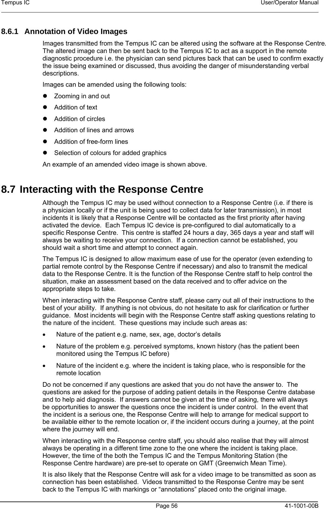 Tempus IC    User/Operator Manual      Page 56   41-1001-00B 8.6.1 Annotation of Video Images    Images transmitted from the Tempus IC can be altered using the software at the Response Centre.  The altered image can then be sent back to the Tempus IC to act as a support in the remote diagnostic procedure i.e. the physician can send pictures back that can be used to confirm exactly the issue being examined or discussed, thus avoiding the danger of misunderstanding verbal descriptions. Images can be amended using the following tools: z z z z z z Zooming in and out Addition of text Addition of circles Addition of lines and arrows Addition of free-form lines Selection of colours for added graphics An example of an amended video image is shown above.  8.7 Interacting with the Response Centre Although the Tempus IC may be used without connection to a Response Centre (i.e. if there is a physician locally or if the unit is being used to collect data for later transmission), in most incidents it is likely that a Response Centre will be contacted as the first priority after having activated the device.  Each Tempus IC device is pre-configured to dial automatically to a specific Response Centre.  This centre is staffed 24 hours a day, 365 days a year and staff will always be waiting to receive your connection.  If a connection cannot be established, you should wait a short time and attempt to connect again. The Tempus IC is designed to allow maximum ease of use for the operator (even extending to partial remote control by the Response Centre if necessary) and also to transmit the medical data to the Response Centre. It is the function of the Response Centre staff to help control the situation, make an assessment based on the data received and to offer advice on the appropriate steps to take. When interacting with the Response Centre staff, please carry out all of their instructions to the best of your ability.  If anything is not obvious, do not hesitate to ask for clarification or further guidance.  Most incidents will begin with the Response Centre staff asking questions relating to the nature of the incident.  These questions may include such areas as: •  Nature of the patient e.g. name, sex, age, doctor’s details •  Nature of the problem e.g. perceived symptoms, known history (has the patient been monitored using the Tempus IC before) •  Nature of the incident e.g. where the incident is taking place, who is responsible for the remote location Do not be concerned if any questions are asked that you do not have the answer to.  The questions are asked for the purpose of adding patient details in the Response Centre database and to help aid diagnosis.  If answers cannot be given at the time of asking, there will always be opportunities to answer the questions once the incident is under control.  In the event that the incident is a serious one, the Response Centre will help to arrange for medical support to be available either to the remote location or, if the incident occurs during a journey, at the point where the journey will end. When interacting with the Response centre staff, you should also realise that they will almost always be operating in a different time zone to the one where the incident is taking place.  However, the time of the both the Tempus IC and the Tempus Monitoring Station (the Response Centre hardware) are pre-set to operate on GMT (Greenwich Mean Time).  It is also likely that the Response Centre will ask for a video image to be transmitted as soon as connection has been established.  Videos transmitted to the Response Centre may be sent back to the Tempus IC with markings or “annotations” placed onto the original image.   