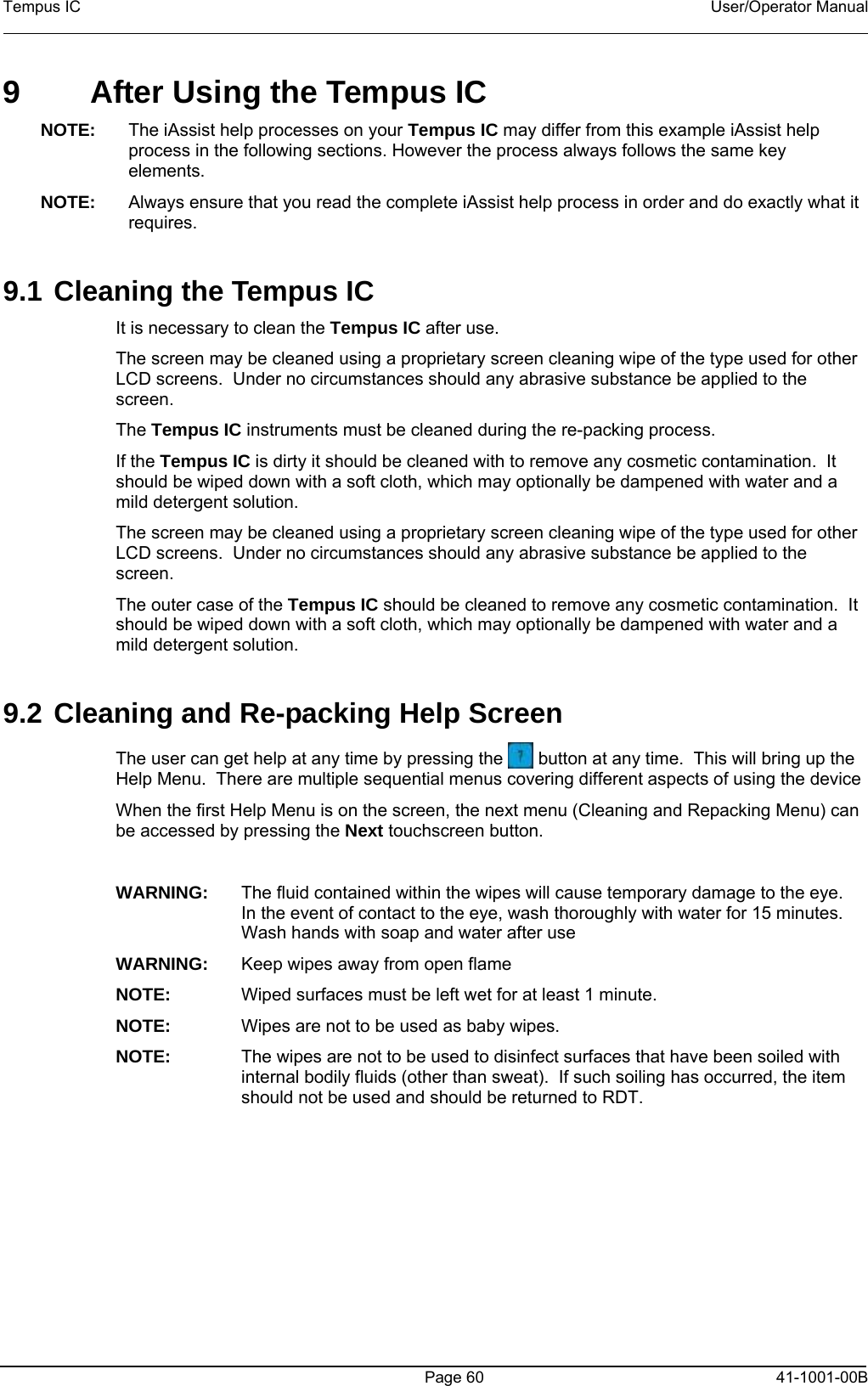 Tempus IC    User/Operator Manual    9  After Using the Tempus IC NOTE:  The iAssist help processes on your Tempus IC may differ from this example iAssist help process in the following sections. However the process always follows the same key elements.   NOTE:  Always ensure that you read the complete iAssist help process in order and do exactly what it requires.   9.1 Cleaning the Tempus IC It is necessary to clean the Tempus IC after use.   The screen may be cleaned using a proprietary screen cleaning wipe of the type used for other LCD screens.  Under no circumstances should any abrasive substance be applied to the screen. The Tempus IC instruments must be cleaned during the re-packing process. If the Tempus IC is dirty it should be cleaned with to remove any cosmetic contamination.  It should be wiped down with a soft cloth, which may optionally be dampened with water and a mild detergent solution. The screen may be cleaned using a proprietary screen cleaning wipe of the type used for other LCD screens.  Under no circumstances should any abrasive substance be applied to the screen. The outer case of the Tempus IC should be cleaned to remove any cosmetic contamination.  It should be wiped down with a soft cloth, which may optionally be dampened with water and a mild detergent solution.  9.2 Cleaning and Re-packing Help Screen The user can get help at any time by pressing the   button at any time.  This will bring up the Help Menu.  There are multiple sequential menus covering different aspects of using the device When the first Help Menu is on the screen, the next menu (Cleaning and Repacking Menu) can be accessed by pressing the Next touchscreen button.  WARNING:  The fluid contained within the wipes will cause temporary damage to the eye.  In the event of contact to the eye, wash thoroughly with water for 15 minutes.  Wash hands with soap and water after use WARNING:  Keep wipes away from open flame NOTE:  Wiped surfaces must be left wet for at least 1 minute. NOTE:  Wipes are not to be used as baby wipes. NOTE:  The wipes are not to be used to disinfect surfaces that have been soiled with internal bodily fluids (other than sweat).  If such soiling has occurred, the item should not be used and should be returned to RDT.   Page 60   41-1001-00B 