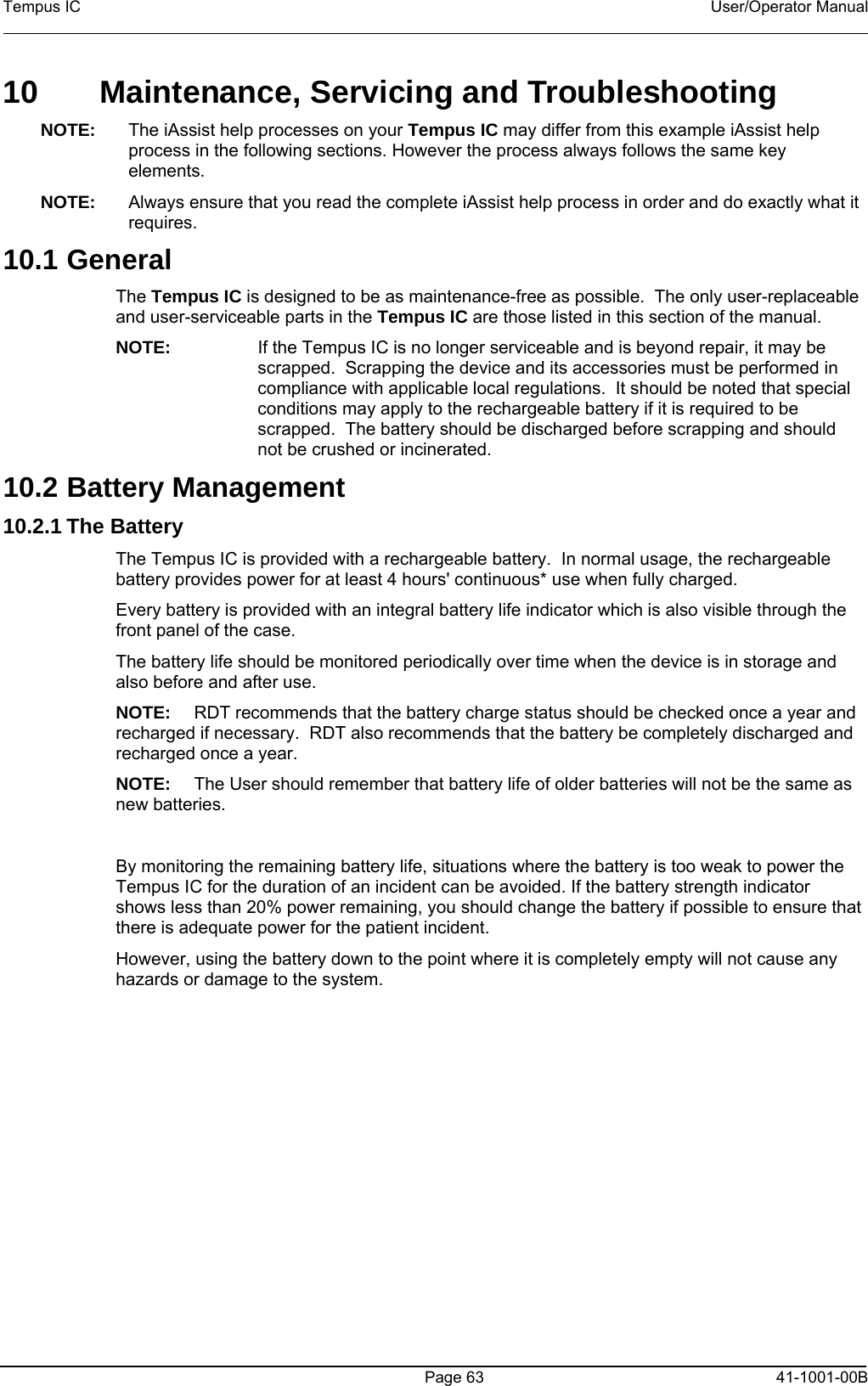 Tempus IC    User/Operator Manual      Page 63   41-1001-00B 10   Maintenance, Servicing and Troubleshooting NOTE:  The iAssist help processes on your Tempus IC may differ from this example iAssist help process in the following sections. However the process always follows the same key elements.   NOTE:  Always ensure that you read the complete iAssist help process in order and do exactly what it requires.  10.1 General The Tempus IC is designed to be as maintenance-free as possible.  The only user-replaceable and user-serviceable parts in the Tempus IC are those listed in this section of the manual.   NOTE:  If the Tempus IC is no longer serviceable and is beyond repair, it may be scrapped.  Scrapping the device and its accessories must be performed in compliance with applicable local regulations.  It should be noted that special conditions may apply to the rechargeable battery if it is required to be scrapped.  The battery should be discharged before scrapping and should not be crushed or incinerated. 10.2 Battery Management 10.2.1 The Battery  The Tempus IC is provided with a rechargeable battery.  In normal usage, the rechargeable battery provides power for at least 4 hours&apos; continuous* use when fully charged.   Every battery is provided with an integral battery life indicator which is also visible through the front panel of the case.   The battery life should be monitored periodically over time when the device is in storage and also before and after use.   NOTE:  RDT recommends that the battery charge status should be checked once a year and recharged if necessary.  RDT also recommends that the battery be completely discharged and recharged once a year. NOTE:  The User should remember that battery life of older batteries will not be the same as new batteries.  By monitoring the remaining battery life, situations where the battery is too weak to power the Tempus IC for the duration of an incident can be avoided. If the battery strength indicator shows less than 20% power remaining, you should change the battery if possible to ensure that there is adequate power for the patient incident.   However, using the battery down to the point where it is completely empty will not cause any hazards or damage to the system. 