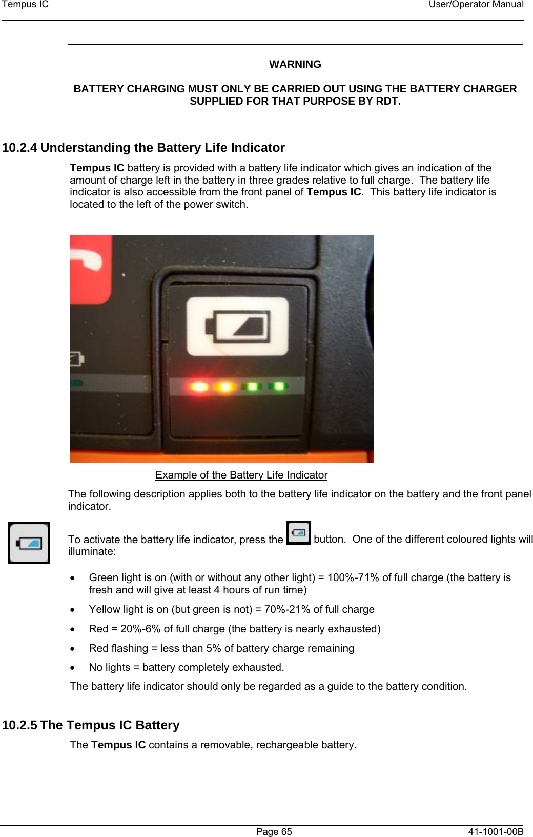Tempus IC    User/Operator Manual     WARNING  BATTERY CHARGING MUST ONLY BE CARRIED OUT USING THE BATTERY CHARGER SUPPLIED FOR THAT PURPOSE BY RDT.  10.2.4 Understanding the Battery Life Indicator  Tempus IC battery is provided with a battery life indicator which gives an indication of the amount of charge left in the battery in three grades relative to full charge.  The battery life indicator is also accessible from the front panel of Tempus IC.  This battery life indicator is located to the left of the power switch.   Example of the Battery Life Indicator    The following description applies both to the battery life indicator on the battery and the front panel indicator.  To activate the battery life indicator, press the   button.  One of the different coloured lights will illuminate: •  Green light is on (with or without any other light) = 100%-71% of full charge (the battery is fresh and will give at least 4 hours of run time) •  Yellow light is on (but green is not) = 70%-21% of full charge  •  Red = 20%-6% of full charge (the battery is nearly exhausted) •  Red flashing = less than 5% of battery charge remaining •  No lights = battery completely exhausted. The battery life indicator should only be regarded as a guide to the battery condition.    10.2.5 The Tempus IC Battery The Tempus IC contains a removable, rechargeable battery.    Page 65   41-1001-00B 