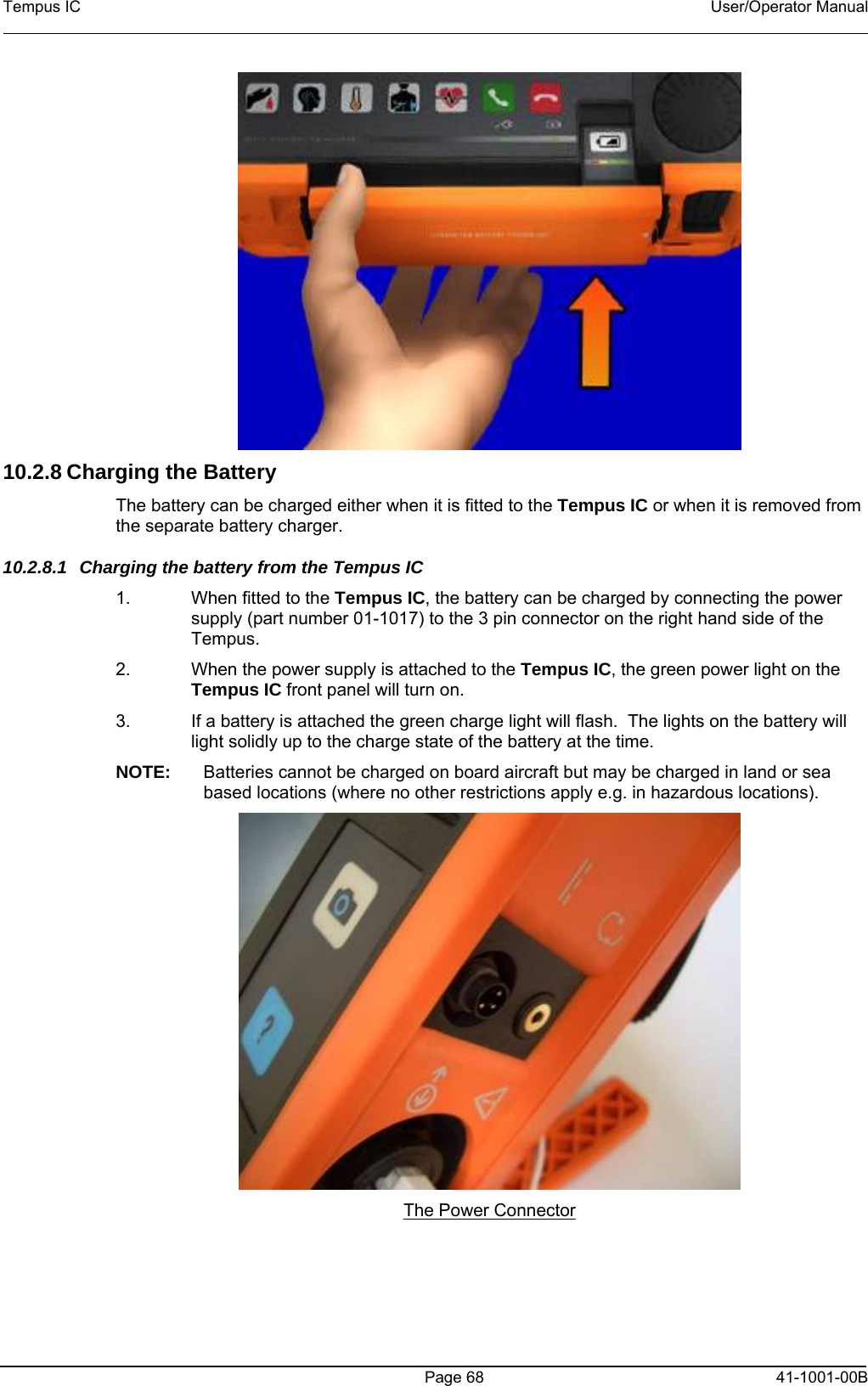 Tempus IC    User/Operator Manual     10.2.8 Charging the Battery The battery can be charged either when it is fitted to the Tempus IC or when it is removed from the separate battery charger. 10.2.8.1  Charging the battery from the Tempus IC 1.  When fitted to the Tempus IC, the battery can be charged by connecting the power supply (part number 01-1017) to the 3 pin connector on the right hand side of the Tempus. 2.  When the power supply is attached to the Tempus IC, the green power light on the Tempus IC front panel will turn on.  3.  If a battery is attached the green charge light will flash.  The lights on the battery will light solidly up to the charge state of the battery at the time. NOTE:  Batteries cannot be charged on board aircraft but may be charged in land or sea based locations (where no other restrictions apply e.g. in hazardous locations).  The Power Connector   Page 68   41-1001-00B 