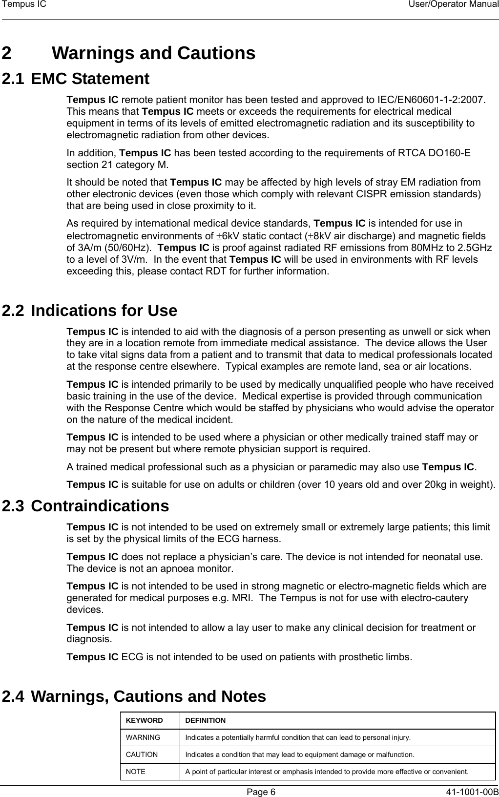 Tempus IC    User/Operator Manual     Page 6  41-1001-00B 2  Warnings and Cautions 2.1 EMC Statement Tempus IC remote patient monitor has been tested and approved to IEC/EN60601-1-2:2007.  This means that Tempus IC meets or exceeds the requirements for electrical medical equipment in terms of its levels of emitted electromagnetic radiation and its susceptibility to electromagnetic radiation from other devices. In addition, Tempus IC has been tested according to the requirements of RTCA DO160-E section 21 category M. It should be noted that Tempus IC may be affected by high levels of stray EM radiation from other electronic devices (even those which comply with relevant CISPR emission standards) that are being used in close proximity to it.   As required by international medical device standards, Tempus IC is intended for use in electromagnetic environments of ±6kV static contact (±8kV air discharge) and magnetic fields of 3A/m (50/60Hz).  Tempus IC is proof against radiated RF emissions from 80MHz to 2.5GHz to a level of 3V/m.  In the event that Tempus IC will be used in environments with RF levels exceeding this, please contact RDT for further information.  2.2 Indications for Use Tempus IC is intended to aid with the diagnosis of a person presenting as unwell or sick when they are in a location remote from immediate medical assistance.  The device allows the User to take vital signs data from a patient and to transmit that data to medical professionals located at the response centre elsewhere.  Typical examples are remote land, sea or air locations.   Tempus IC is intended primarily to be used by medically unqualified people who have received basic training in the use of the device.  Medical expertise is provided through communication with the Response Centre which would be staffed by physicians who would advise the operator on the nature of the medical incident.   Tempus IC is intended to be used where a physician or other medically trained staff may or may not be present but where remote physician support is required. A trained medical professional such as a physician or paramedic may also use Tempus IC. Tempus IC is suitable for use on adults or children (over 10 years old and over 20kg in weight). 2.3 Contraindications Tempus IC is not intended to be used on extremely small or extremely large patients; this limit is set by the physical limits of the ECG harness. Tempus IC does not replace a physician’s care. The device is not intended for neonatal use. The device is not an apnoea monitor.   Tempus IC is not intended to be used in strong magnetic or electro-magnetic fields which are generated for medical purposes e.g. MRI.  The Tempus is not for use with electro-cautery devices. Tempus IC is not intended to allow a lay user to make any clinical decision for treatment or diagnosis.   Tempus IC ECG is not intended to be used on patients with prosthetic limbs.  2.4 Warnings, Cautions and Notes KEYWORD DEFINITION WARNING Indicates a potentially harmful condition that can lead to personal injury.  CAUTION Indicates a condition that may lead to equipment damage or malfunction.  NOTE A point of particular interest or emphasis intended to provide more effective or convenient.  