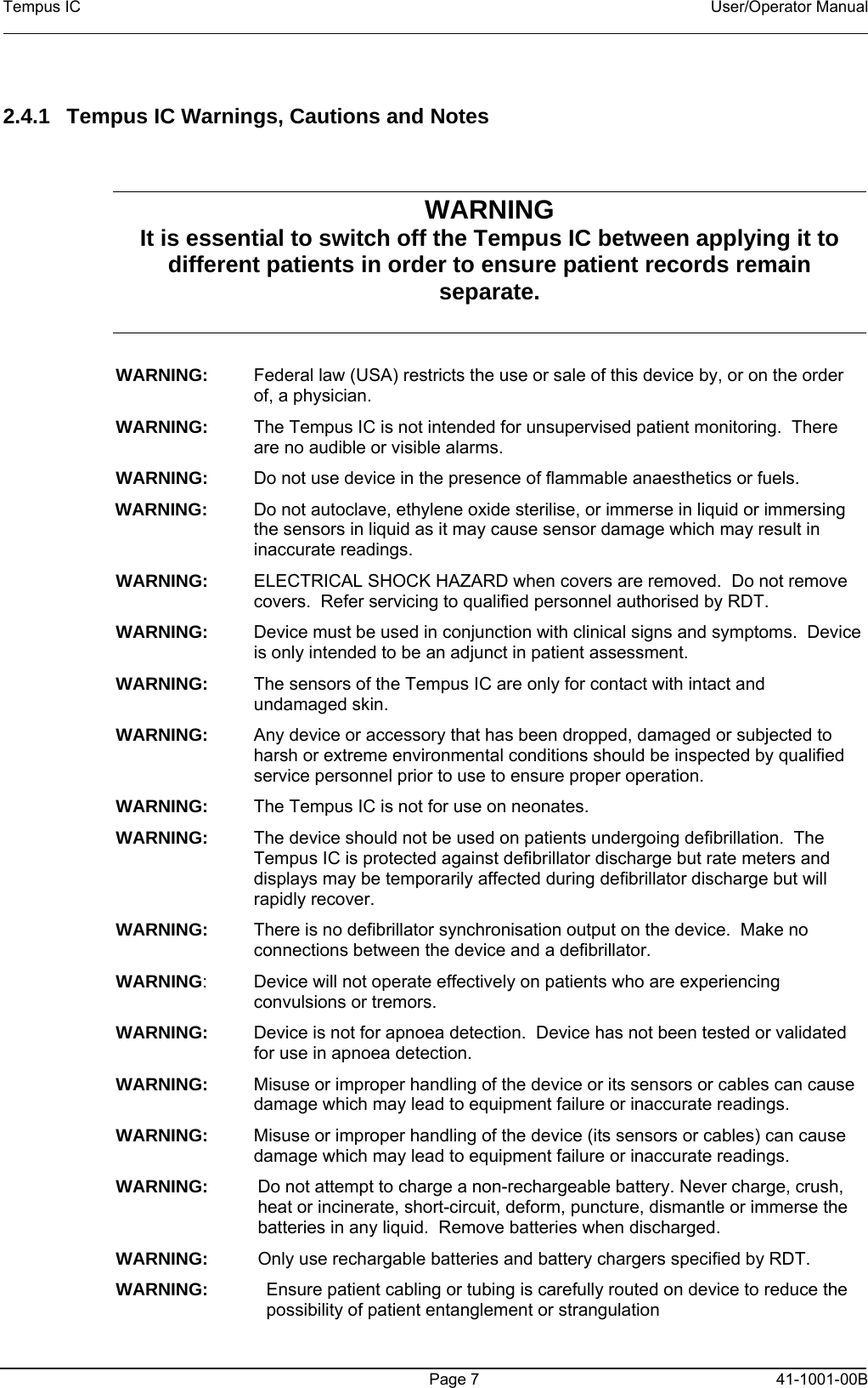 Tempus IC    User/Operator Manual     Page 7  41-1001-00B  2.4.1  Tempus IC Warnings, Cautions and Notes  WARNING  It is essential to switch off the Tempus IC between applying it to different patients in order to ensure patient records remain separate.  WARNING:  Federal law (USA) restricts the use or sale of this device by, or on the order of, a physician. WARNING:  The Tempus IC is not intended for unsupervised patient monitoring.  There are no audible or visible alarms. WARNING:  Do not use device in the presence of flammable anaesthetics or fuels. WARNING:  Do not autoclave, ethylene oxide sterilise, or immerse in liquid or immersing the sensors in liquid as it may cause sensor damage which may result in inaccurate readings. WARNING:  ELECTRICAL SHOCK HAZARD when covers are removed.  Do not remove covers.  Refer servicing to qualified personnel authorised by RDT. WARNING:  Device must be used in conjunction with clinical signs and symptoms.  Device is only intended to be an adjunct in patient assessment. WARNING:  The sensors of the Tempus IC are only for contact with intact and undamaged skin. WARNING:  Any device or accessory that has been dropped, damaged or subjected to harsh or extreme environmental conditions should be inspected by qualified service personnel prior to use to ensure proper operation. WARNING:  The Tempus IC is not for use on neonates. WARNING:  The device should not be used on patients undergoing defibrillation.  The Tempus IC is protected against defibrillator discharge but rate meters and displays may be temporarily affected during defibrillator discharge but will rapidly recover. WARNING:  There is no defibrillator synchronisation output on the device.  Make no connections between the device and a defibrillator.   WARNING:  Device will not operate effectively on patients who are experiencing convulsions or tremors. WARNING:  Device is not for apnoea detection.  Device has not been tested or validated for use in apnoea detection. WARNING:  Misuse or improper handling of the device or its sensors or cables can cause damage which may lead to equipment failure or inaccurate readings. WARNING:  Misuse or improper handling of the device (its sensors or cables) can cause damage which may lead to equipment failure or inaccurate readings. WARNING:  Do not attempt to charge a non-rechargeable battery. Never charge, crush, heat or incinerate, short-circuit, deform, puncture, dismantle or immerse the batteries in any liquid.  Remove batteries when discharged. WARNING:  Only use rechargable batteries and battery chargers specified by RDT. WARNING:   Ensure patient cabling or tubing is carefully routed on device to reduce the possibility of patient entanglement or strangulation 