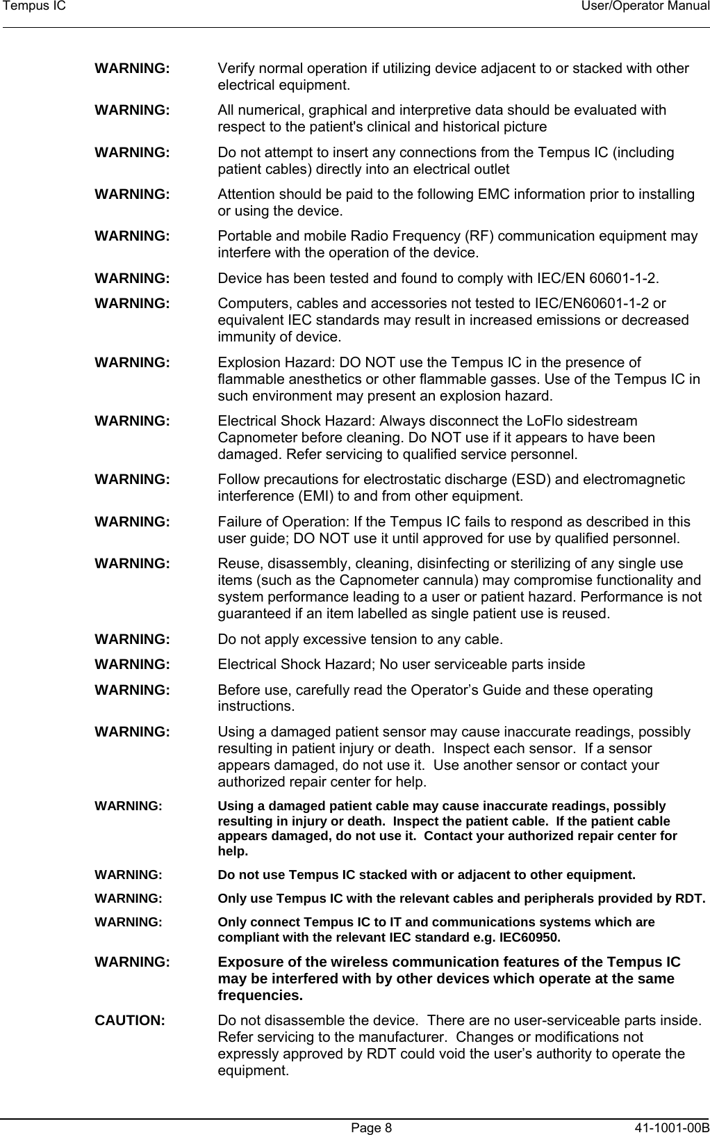 Tempus IC    User/Operator Manual     Page 8  41-1001-00B WARNING:   Verify normal operation if utilizing device adjacent to or stacked with other electrical equipment.  WARNING:   All numerical, graphical and interpretive data should be evaluated with respect to the patient&apos;s clinical and historical picture  WARNING:   Do not attempt to insert any connections from the Tempus IC (including patient cables) directly into an electrical outlet  WARNING:   Attention should be paid to the following EMC information prior to installing or using the device.  WARNING:   Portable and mobile Radio Frequency (RF) communication equipment may interfere with the operation of the device. WARNING:   Device has been tested and found to comply with IEC/EN 60601-1-2. WARNING:   Computers, cables and accessories not tested to IEC/EN60601-1-2 or equivalent IEC standards may result in increased emissions or decreased immunity of device.  WARNING:  Explosion Hazard: DO NOT use the Tempus IC in the presence of flammable anesthetics or other flammable gasses. Use of the Tempus IC in such environment may present an explosion hazard. WARNING:  Electrical Shock Hazard: Always disconnect the LoFlo sidestream Capnometer before cleaning. Do NOT use if it appears to have been damaged. Refer servicing to qualified service personnel. WARNING:  Follow precautions for electrostatic discharge (ESD) and electromagnetic interference (EMI) to and from other equipment. WARNING:  Failure of Operation: If the Tempus IC fails to respond as described in this user guide; DO NOT use it until approved for use by qualified personnel. WARNING:  Reuse, disassembly, cleaning, disinfecting or sterilizing of any single use items (such as the Capnometer cannula) may compromise functionality and system performance leading to a user or patient hazard. Performance is not guaranteed if an item labelled as single patient use is reused. WARNING:  Do not apply excessive tension to any cable. WARNING:  Electrical Shock Hazard; No user serviceable parts inside WARNING:  Before use, carefully read the Operator’s Guide and these operating instructions. WARNING:    Using a damaged patient sensor may cause inaccurate readings, possibly resulting in patient injury or death.  Inspect each sensor.  If a sensor appears damaged, do not use it.  Use another sensor or contact your authorized repair center for help. WARNING:    Using a damaged patient cable may cause inaccurate readings, possibly resulting in injury or death.  Inspect the patient cable.  If the patient cable appears damaged, do not use it.  Contact your authorized repair center for help. WARNING:    Do not use Tempus IC stacked with or adjacent to other equipment.   WARNING:    Only use Tempus IC with the relevant cables and peripherals provided by RDT.  WARNING:    Only connect Tempus IC to IT and communications systems which are compliant with the relevant IEC standard e.g. IEC60950. WARNING:    Exposure of the wireless communication features of the Tempus IC may be interfered with by other devices which operate at the same frequencies. CAUTION:  Do not disassemble the device.  There are no user-serviceable parts inside.  Refer servicing to the manufacturer.  Changes or modifications not expressly approved by RDT could void the user’s authority to operate the equipment. 